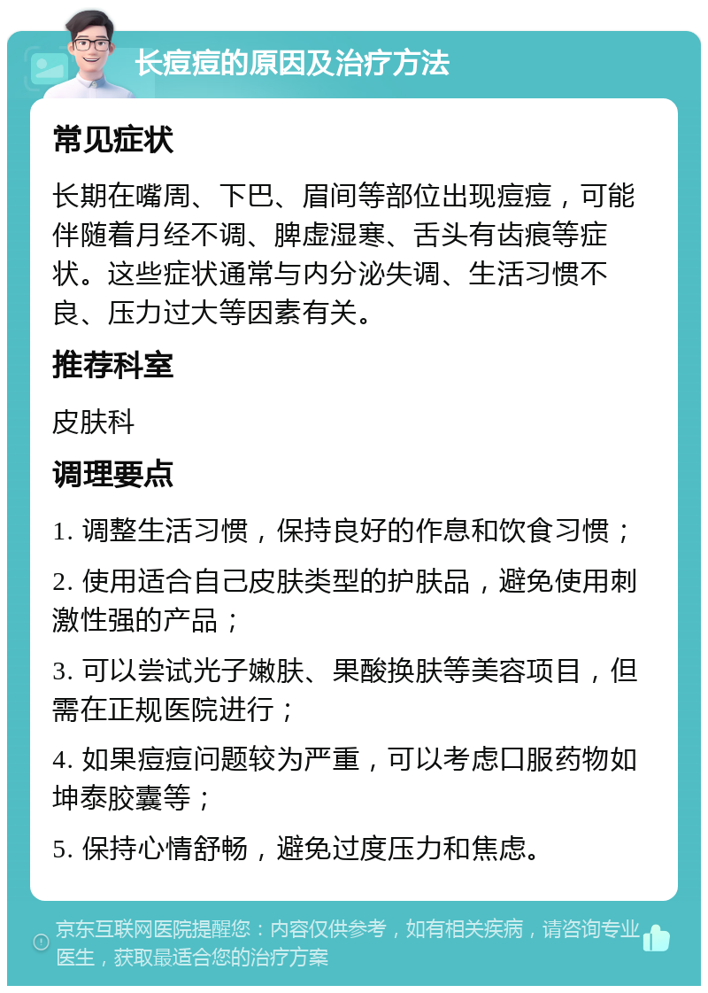 长痘痘的原因及治疗方法 常见症状 长期在嘴周、下巴、眉间等部位出现痘痘，可能伴随着月经不调、脾虚湿寒、舌头有齿痕等症状。这些症状通常与内分泌失调、生活习惯不良、压力过大等因素有关。 推荐科室 皮肤科 调理要点 1. 调整生活习惯，保持良好的作息和饮食习惯； 2. 使用适合自己皮肤类型的护肤品，避免使用刺激性强的产品； 3. 可以尝试光子嫩肤、果酸换肤等美容项目，但需在正规医院进行； 4. 如果痘痘问题较为严重，可以考虑口服药物如坤泰胶囊等； 5. 保持心情舒畅，避免过度压力和焦虑。