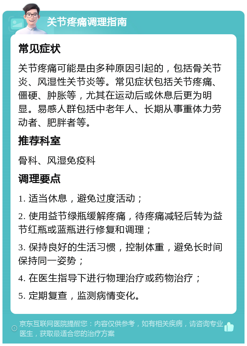 关节疼痛调理指南 常见症状 关节疼痛可能是由多种原因引起的，包括骨关节炎、风湿性关节炎等。常见症状包括关节疼痛、僵硬、肿胀等，尤其在运动后或休息后更为明显。易感人群包括中老年人、长期从事重体力劳动者、肥胖者等。 推荐科室 骨科、风湿免疫科 调理要点 1. 适当休息，避免过度活动； 2. 使用益节绿瓶缓解疼痛，待疼痛减轻后转为益节红瓶或蓝瓶进行修复和调理； 3. 保持良好的生活习惯，控制体重，避免长时间保持同一姿势； 4. 在医生指导下进行物理治疗或药物治疗； 5. 定期复查，监测病情变化。