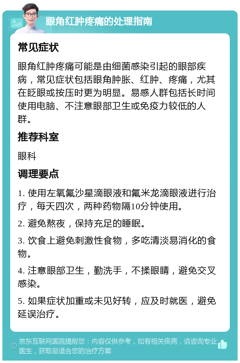 眼角红肿疼痛的处理指南 常见症状 眼角红肿疼痛可能是由细菌感染引起的眼部疾病，常见症状包括眼角肿胀、红肿、疼痛，尤其在眨眼或按压时更为明显。易感人群包括长时间使用电脑、不注意眼部卫生或免疫力较低的人群。 推荐科室 眼科 调理要点 1. 使用左氧氟沙星滴眼液和氟米龙滴眼液进行治疗，每天四次，两种药物隔10分钟使用。 2. 避免熬夜，保持充足的睡眠。 3. 饮食上避免刺激性食物，多吃清淡易消化的食物。 4. 注意眼部卫生，勤洗手，不揉眼睛，避免交叉感染。 5. 如果症状加重或未见好转，应及时就医，避免延误治疗。