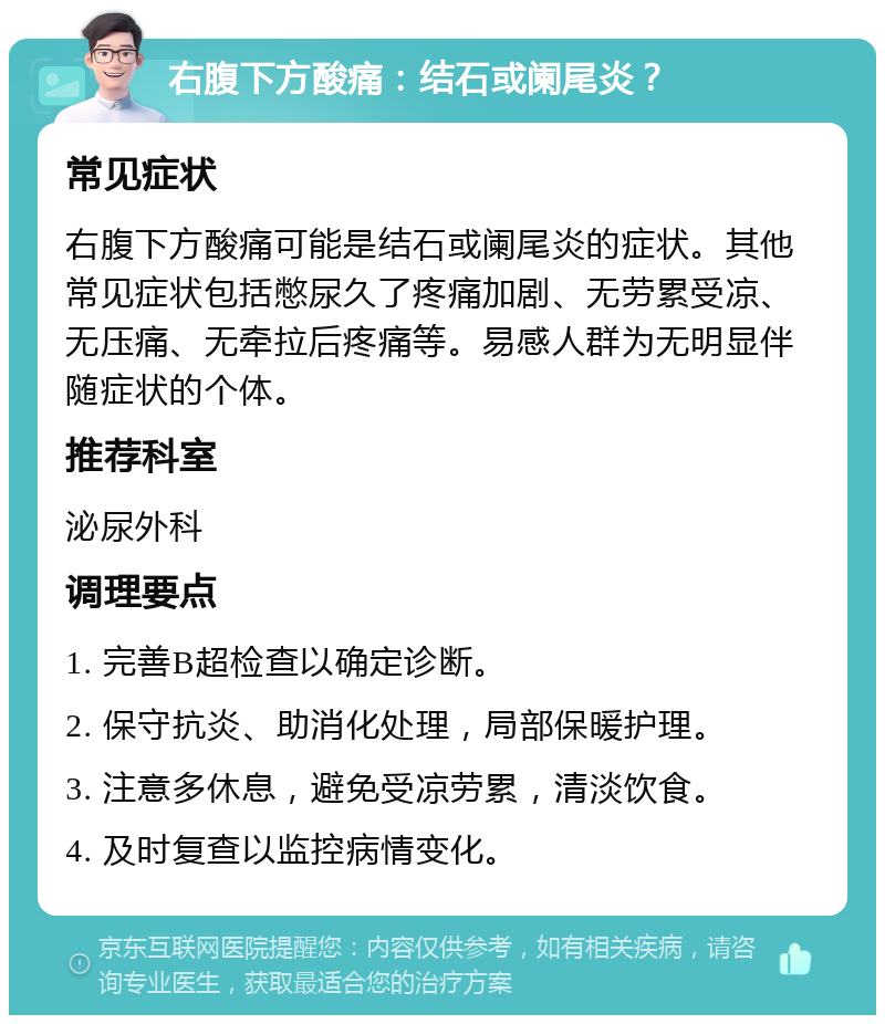 右腹下方酸痛：结石或阑尾炎？ 常见症状 右腹下方酸痛可能是结石或阑尾炎的症状。其他常见症状包括憋尿久了疼痛加剧、无劳累受凉、无压痛、无牵拉后疼痛等。易感人群为无明显伴随症状的个体。 推荐科室 泌尿外科 调理要点 1. 完善B超检查以确定诊断。 2. 保守抗炎、助消化处理，局部保暖护理。 3. 注意多休息，避免受凉劳累，清淡饮食。 4. 及时复查以监控病情变化。