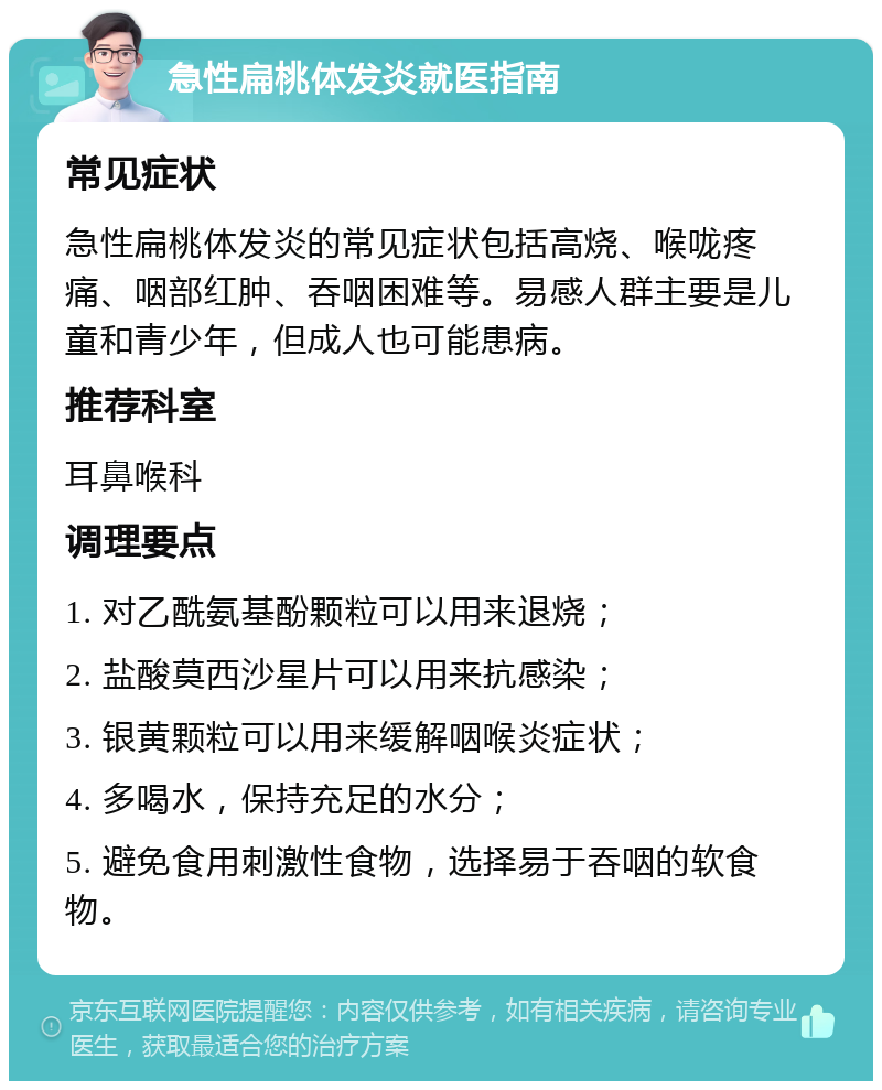 急性扁桃体发炎就医指南 常见症状 急性扁桃体发炎的常见症状包括高烧、喉咙疼痛、咽部红肿、吞咽困难等。易感人群主要是儿童和青少年，但成人也可能患病。 推荐科室 耳鼻喉科 调理要点 1. 对乙酰氨基酚颗粒可以用来退烧； 2. 盐酸莫西沙星片可以用来抗感染； 3. 银黄颗粒可以用来缓解咽喉炎症状； 4. 多喝水，保持充足的水分； 5. 避免食用刺激性食物，选择易于吞咽的软食物。