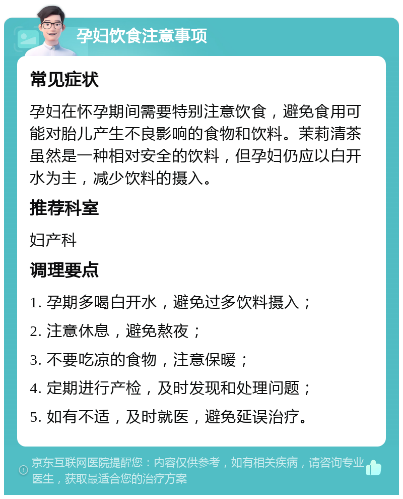 孕妇饮食注意事项 常见症状 孕妇在怀孕期间需要特别注意饮食，避免食用可能对胎儿产生不良影响的食物和饮料。茉莉清茶虽然是一种相对安全的饮料，但孕妇仍应以白开水为主，减少饮料的摄入。 推荐科室 妇产科 调理要点 1. 孕期多喝白开水，避免过多饮料摄入； 2. 注意休息，避免熬夜； 3. 不要吃凉的食物，注意保暖； 4. 定期进行产检，及时发现和处理问题； 5. 如有不适，及时就医，避免延误治疗。