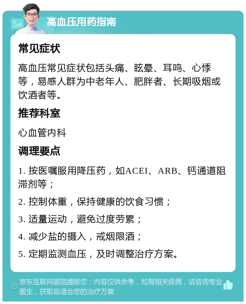 高血压用药指南 常见症状 高血压常见症状包括头痛、眩晕、耳鸣、心悸等，易感人群为中老年人、肥胖者、长期吸烟或饮酒者等。 推荐科室 心血管内科 调理要点 1. 按医嘱服用降压药，如ACEI、ARB、钙通道阻滞剂等； 2. 控制体重，保持健康的饮食习惯； 3. 适量运动，避免过度劳累； 4. 减少盐的摄入，戒烟限酒； 5. 定期监测血压，及时调整治疗方案。