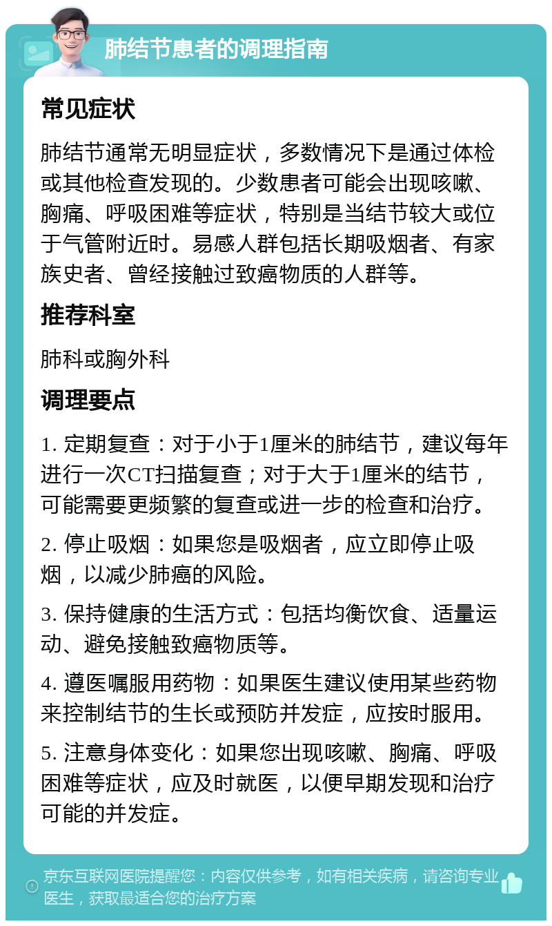 肺结节患者的调理指南 常见症状 肺结节通常无明显症状，多数情况下是通过体检或其他检查发现的。少数患者可能会出现咳嗽、胸痛、呼吸困难等症状，特别是当结节较大或位于气管附近时。易感人群包括长期吸烟者、有家族史者、曾经接触过致癌物质的人群等。 推荐科室 肺科或胸外科 调理要点 1. 定期复查：对于小于1厘米的肺结节，建议每年进行一次CT扫描复查；对于大于1厘米的结节，可能需要更频繁的复查或进一步的检查和治疗。 2. 停止吸烟：如果您是吸烟者，应立即停止吸烟，以减少肺癌的风险。 3. 保持健康的生活方式：包括均衡饮食、适量运动、避免接触致癌物质等。 4. 遵医嘱服用药物：如果医生建议使用某些药物来控制结节的生长或预防并发症，应按时服用。 5. 注意身体变化：如果您出现咳嗽、胸痛、呼吸困难等症状，应及时就医，以便早期发现和治疗可能的并发症。