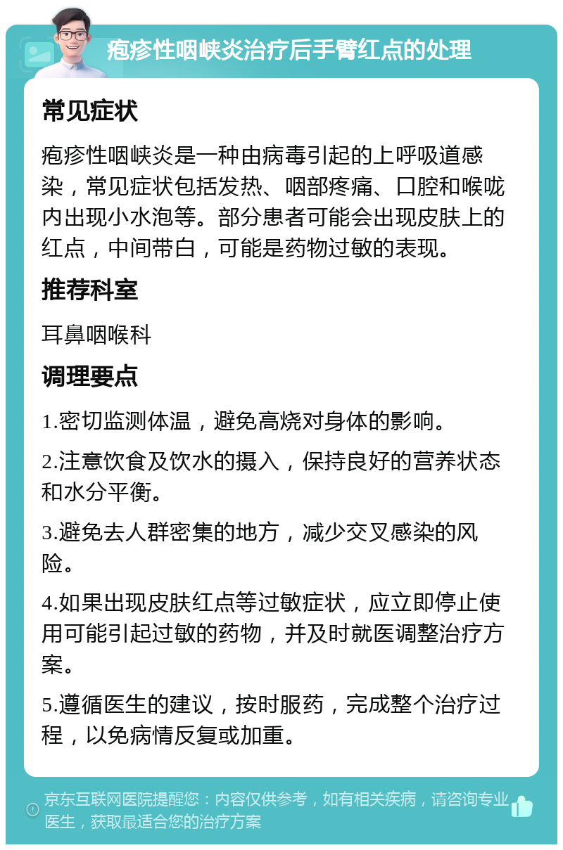 疱疹性咽峡炎治疗后手臂红点的处理 常见症状 疱疹性咽峡炎是一种由病毒引起的上呼吸道感染，常见症状包括发热、咽部疼痛、口腔和喉咙内出现小水泡等。部分患者可能会出现皮肤上的红点，中间带白，可能是药物过敏的表现。 推荐科室 耳鼻咽喉科 调理要点 1.密切监测体温，避免高烧对身体的影响。 2.注意饮食及饮水的摄入，保持良好的营养状态和水分平衡。 3.避免去人群密集的地方，减少交叉感染的风险。 4.如果出现皮肤红点等过敏症状，应立即停止使用可能引起过敏的药物，并及时就医调整治疗方案。 5.遵循医生的建议，按时服药，完成整个治疗过程，以免病情反复或加重。