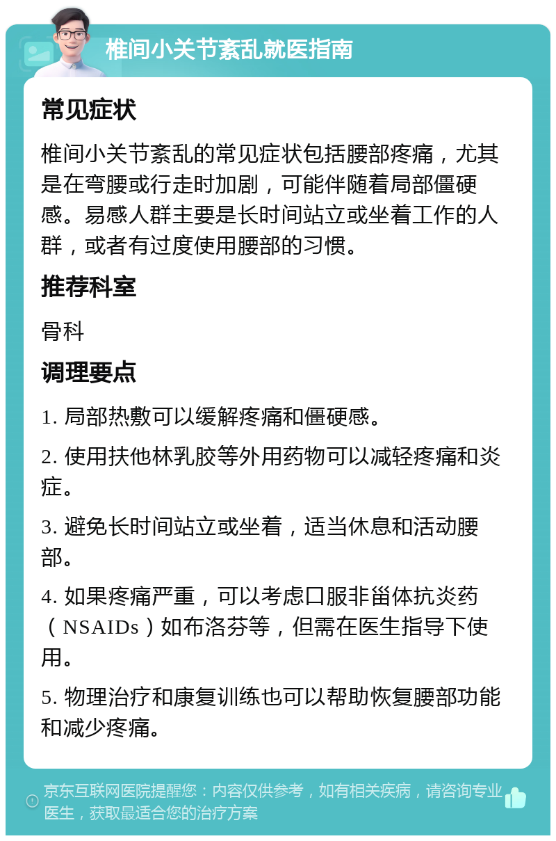 椎间小关节紊乱就医指南 常见症状 椎间小关节紊乱的常见症状包括腰部疼痛，尤其是在弯腰或行走时加剧，可能伴随着局部僵硬感。易感人群主要是长时间站立或坐着工作的人群，或者有过度使用腰部的习惯。 推荐科室 骨科 调理要点 1. 局部热敷可以缓解疼痛和僵硬感。 2. 使用扶他林乳胶等外用药物可以减轻疼痛和炎症。 3. 避免长时间站立或坐着，适当休息和活动腰部。 4. 如果疼痛严重，可以考虑口服非甾体抗炎药（NSAIDs）如布洛芬等，但需在医生指导下使用。 5. 物理治疗和康复训练也可以帮助恢复腰部功能和减少疼痛。