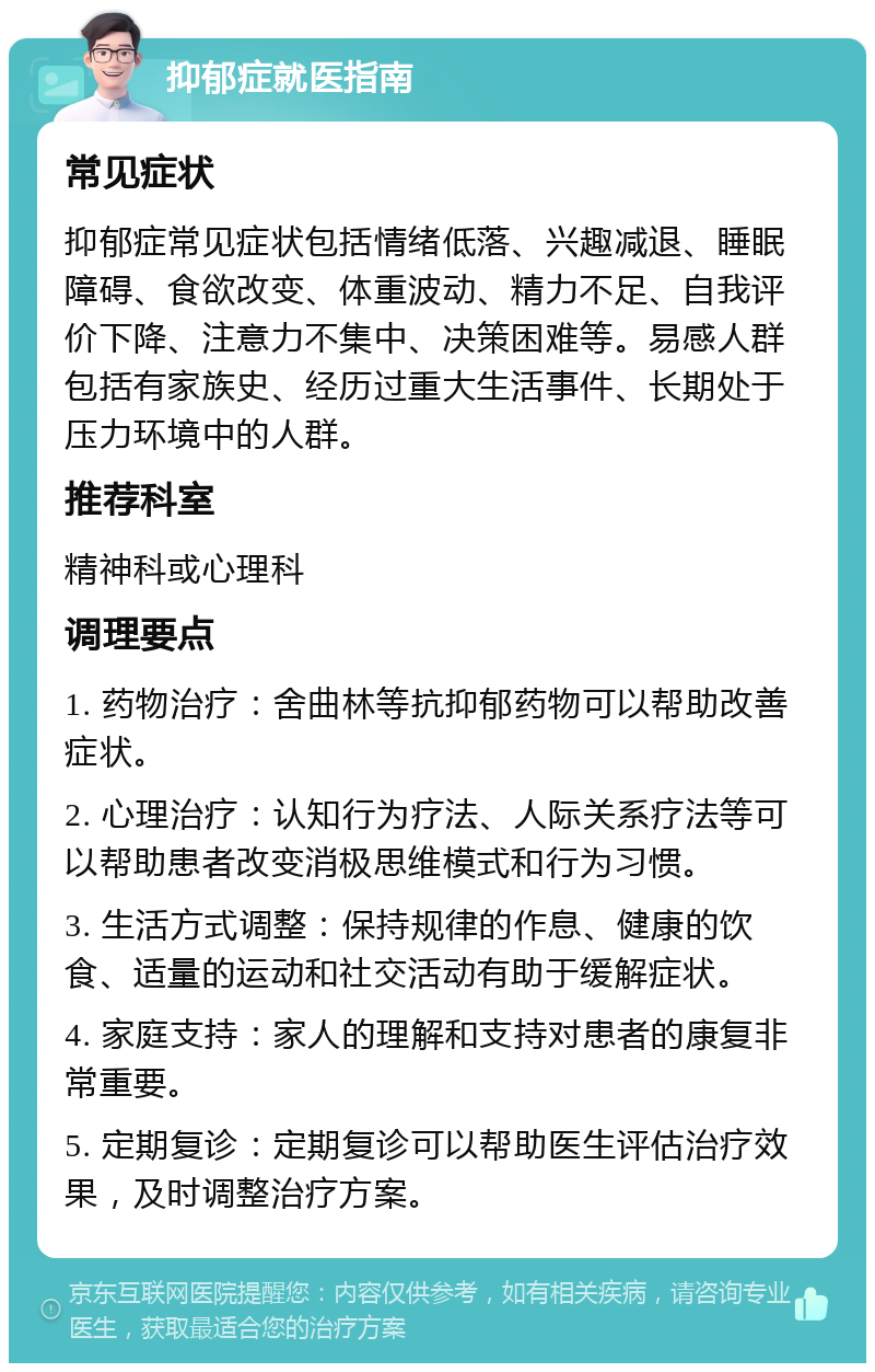 抑郁症就医指南 常见症状 抑郁症常见症状包括情绪低落、兴趣减退、睡眠障碍、食欲改变、体重波动、精力不足、自我评价下降、注意力不集中、决策困难等。易感人群包括有家族史、经历过重大生活事件、长期处于压力环境中的人群。 推荐科室 精神科或心理科 调理要点 1. 药物治疗：舍曲林等抗抑郁药物可以帮助改善症状。 2. 心理治疗：认知行为疗法、人际关系疗法等可以帮助患者改变消极思维模式和行为习惯。 3. 生活方式调整：保持规律的作息、健康的饮食、适量的运动和社交活动有助于缓解症状。 4. 家庭支持：家人的理解和支持对患者的康复非常重要。 5. 定期复诊：定期复诊可以帮助医生评估治疗效果，及时调整治疗方案。