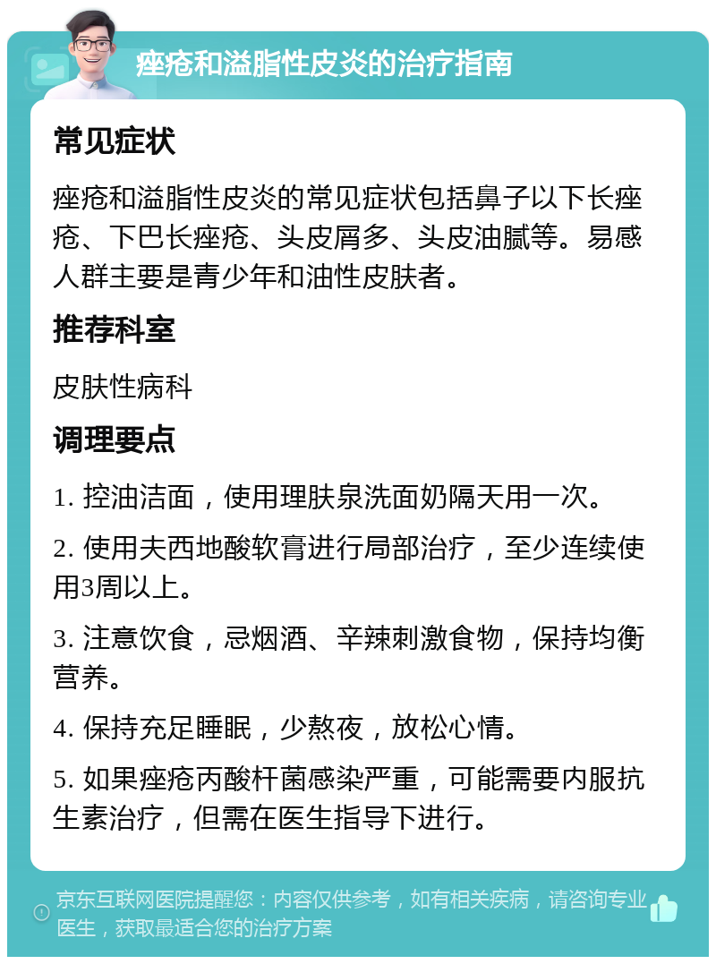 痤疮和溢脂性皮炎的治疗指南 常见症状 痤疮和溢脂性皮炎的常见症状包括鼻子以下长痤疮、下巴长痤疮、头皮屑多、头皮油腻等。易感人群主要是青少年和油性皮肤者。 推荐科室 皮肤性病科 调理要点 1. 控油洁面，使用理肤泉洗面奶隔天用一次。 2. 使用夫西地酸软膏进行局部治疗，至少连续使用3周以上。 3. 注意饮食，忌烟酒、辛辣刺激食物，保持均衡营养。 4. 保持充足睡眠，少熬夜，放松心情。 5. 如果痤疮丙酸杆菌感染严重，可能需要内服抗生素治疗，但需在医生指导下进行。