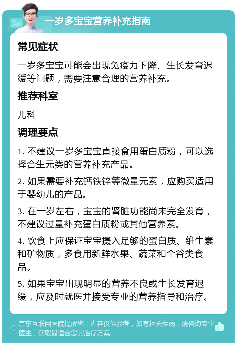 一岁多宝宝营养补充指南 常见症状 一岁多宝宝可能会出现免疫力下降、生长发育迟缓等问题，需要注意合理的营养补充。 推荐科室 儿科 调理要点 1. 不建议一岁多宝宝直接食用蛋白质粉，可以选择合生元类的营养补充产品。 2. 如果需要补充钙铁锌等微量元素，应购买适用于婴幼儿的产品。 3. 在一岁左右，宝宝的肾脏功能尚未完全发育，不建议过量补充蛋白质粉或其他营养素。 4. 饮食上应保证宝宝摄入足够的蛋白质、维生素和矿物质，多食用新鲜水果、蔬菜和全谷类食品。 5. 如果宝宝出现明显的营养不良或生长发育迟缓，应及时就医并接受专业的营养指导和治疗。