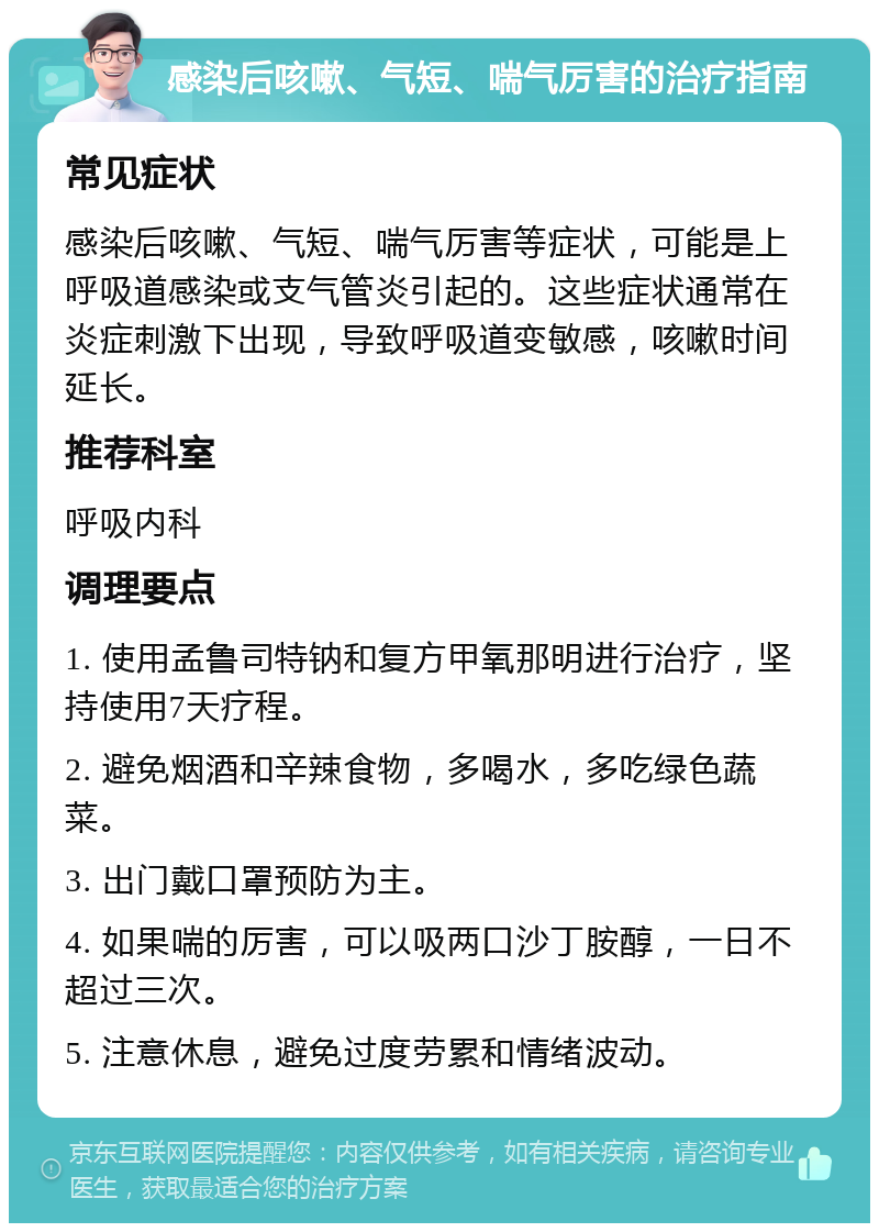 感染后咳嗽、气短、喘气厉害的治疗指南 常见症状 感染后咳嗽、气短、喘气厉害等症状，可能是上呼吸道感染或支气管炎引起的。这些症状通常在炎症刺激下出现，导致呼吸道变敏感，咳嗽时间延长。 推荐科室 呼吸内科 调理要点 1. 使用孟鲁司特钠和复方甲氧那明进行治疗，坚持使用7天疗程。 2. 避免烟酒和辛辣食物，多喝水，多吃绿色蔬菜。 3. 出门戴口罩预防为主。 4. 如果喘的厉害，可以吸两口沙丁胺醇，一日不超过三次。 5. 注意休息，避免过度劳累和情绪波动。