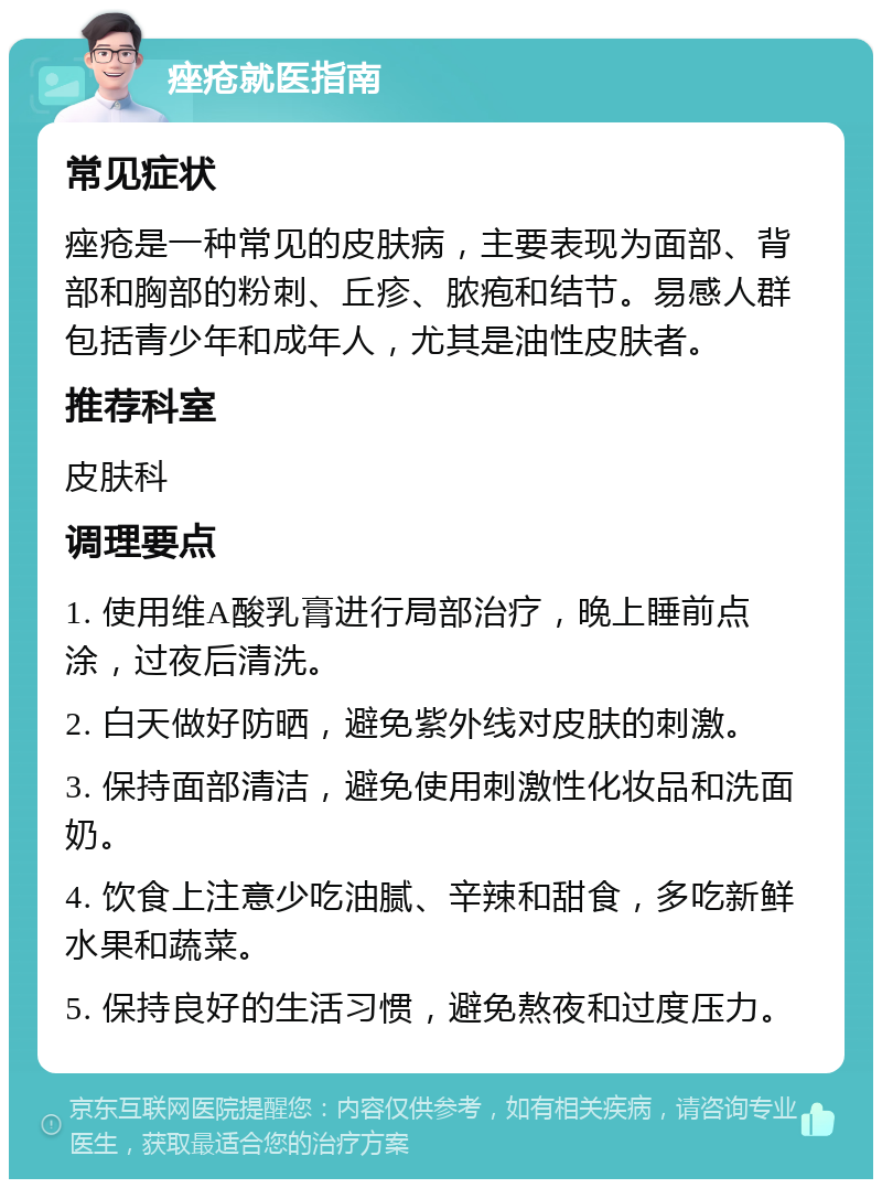 痤疮就医指南 常见症状 痤疮是一种常见的皮肤病，主要表现为面部、背部和胸部的粉刺、丘疹、脓疱和结节。易感人群包括青少年和成年人，尤其是油性皮肤者。 推荐科室 皮肤科 调理要点 1. 使用维A酸乳膏进行局部治疗，晚上睡前点涂，过夜后清洗。 2. 白天做好防晒，避免紫外线对皮肤的刺激。 3. 保持面部清洁，避免使用刺激性化妆品和洗面奶。 4. 饮食上注意少吃油腻、辛辣和甜食，多吃新鲜水果和蔬菜。 5. 保持良好的生活习惯，避免熬夜和过度压力。