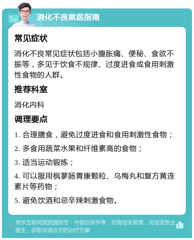 消化不良就医指南 常见症状 消化不良常见症状包括小腹胀痛、便秘、食欲不振等，多见于饮食不规律、过度进食或食用刺激性食物的人群。 推荐科室 消化内科 调理要点 1. 合理膳食，避免过度进食和食用刺激性食物； 2. 多食用蔬菜水果和纤维素高的食物； 3. 适当运动锻炼； 4. 可以服用枫蓼肠胃康颗粒、乌梅丸和复方黄连素片等药物； 5. 避免饮酒和忌辛辣刺激食物。