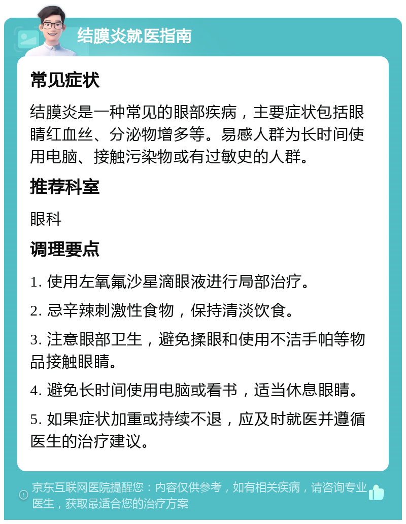 结膜炎就医指南 常见症状 结膜炎是一种常见的眼部疾病，主要症状包括眼睛红血丝、分泌物增多等。易感人群为长时间使用电脑、接触污染物或有过敏史的人群。 推荐科室 眼科 调理要点 1. 使用左氧氟沙星滴眼液进行局部治疗。 2. 忌辛辣刺激性食物，保持清淡饮食。 3. 注意眼部卫生，避免揉眼和使用不洁手帕等物品接触眼睛。 4. 避免长时间使用电脑或看书，适当休息眼睛。 5. 如果症状加重或持续不退，应及时就医并遵循医生的治疗建议。