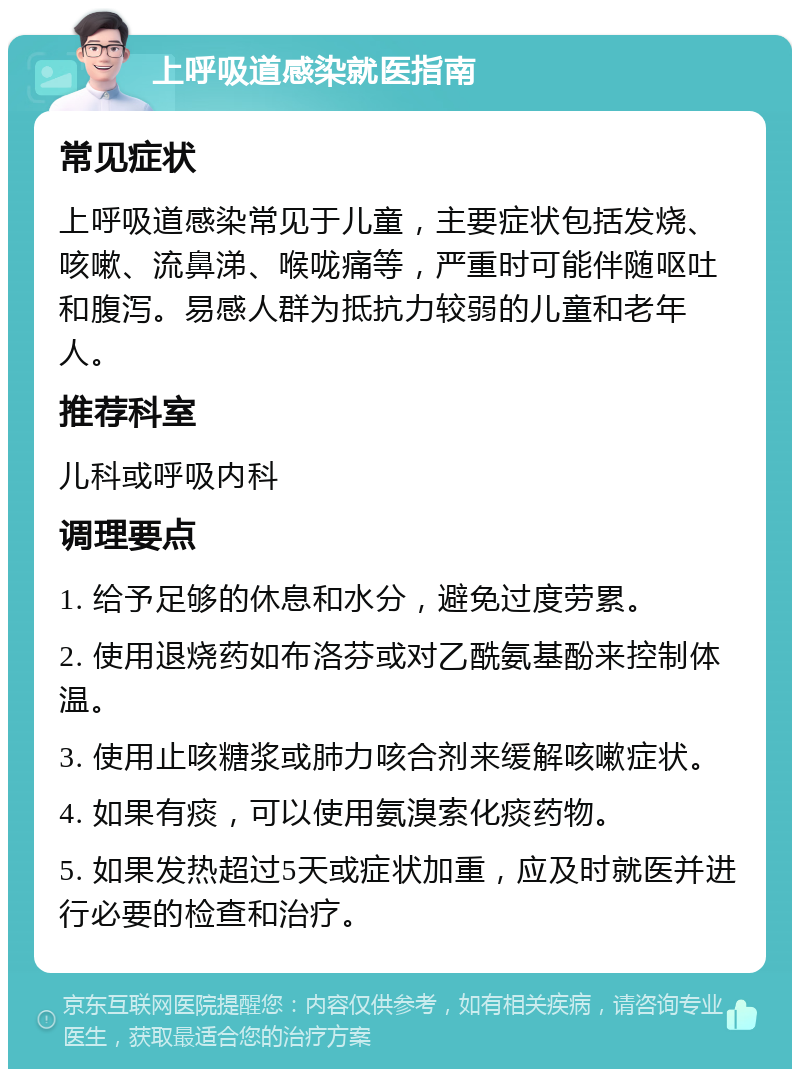 上呼吸道感染就医指南 常见症状 上呼吸道感染常见于儿童，主要症状包括发烧、咳嗽、流鼻涕、喉咙痛等，严重时可能伴随呕吐和腹泻。易感人群为抵抗力较弱的儿童和老年人。 推荐科室 儿科或呼吸内科 调理要点 1. 给予足够的休息和水分，避免过度劳累。 2. 使用退烧药如布洛芬或对乙酰氨基酚来控制体温。 3. 使用止咳糖浆或肺力咳合剂来缓解咳嗽症状。 4. 如果有痰，可以使用氨溴索化痰药物。 5. 如果发热超过5天或症状加重，应及时就医并进行必要的检查和治疗。