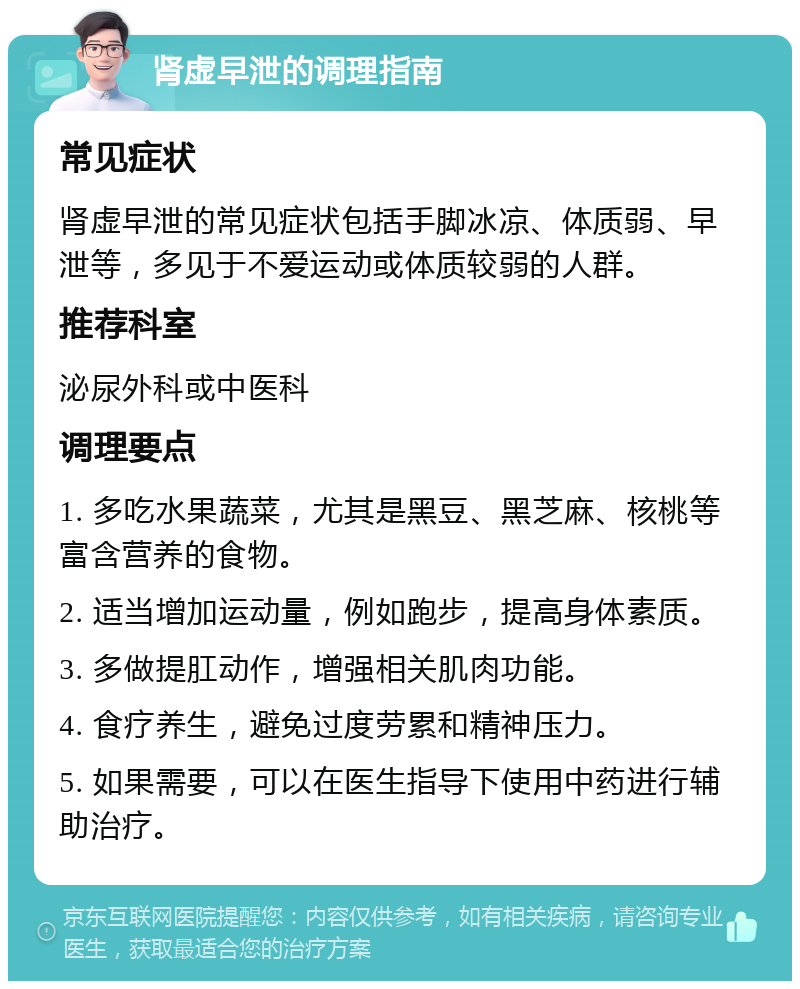 肾虚早泄的调理指南 常见症状 肾虚早泄的常见症状包括手脚冰凉、体质弱、早泄等，多见于不爱运动或体质较弱的人群。 推荐科室 泌尿外科或中医科 调理要点 1. 多吃水果蔬菜，尤其是黑豆、黑芝麻、核桃等富含营养的食物。 2. 适当增加运动量，例如跑步，提高身体素质。 3. 多做提肛动作，增强相关肌肉功能。 4. 食疗养生，避免过度劳累和精神压力。 5. 如果需要，可以在医生指导下使用中药进行辅助治疗。