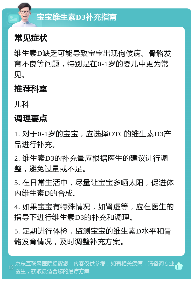 宝宝维生素D3补充指南 常见症状 维生素D缺乏可能导致宝宝出现佝偻病、骨骼发育不良等问题，特别是在0-1岁的婴儿中更为常见。 推荐科室 儿科 调理要点 1. 对于0-1岁的宝宝，应选择OTC的维生素D3产品进行补充。 2. 维生素D3的补充量应根据医生的建议进行调整，避免过量或不足。 3. 在日常生活中，尽量让宝宝多晒太阳，促进体内维生素D的合成。 4. 如果宝宝有特殊情况，如肾虚等，应在医生的指导下进行维生素D3的补充和调理。 5. 定期进行体检，监测宝宝的维生素D水平和骨骼发育情况，及时调整补充方案。