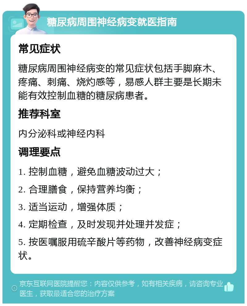 糖尿病周围神经病变就医指南 常见症状 糖尿病周围神经病变的常见症状包括手脚麻木、疼痛、刺痛、烧灼感等，易感人群主要是长期未能有效控制血糖的糖尿病患者。 推荐科室 内分泌科或神经内科 调理要点 1. 控制血糖，避免血糖波动过大； 2. 合理膳食，保持营养均衡； 3. 适当运动，增强体质； 4. 定期检查，及时发现并处理并发症； 5. 按医嘱服用硫辛酸片等药物，改善神经病变症状。