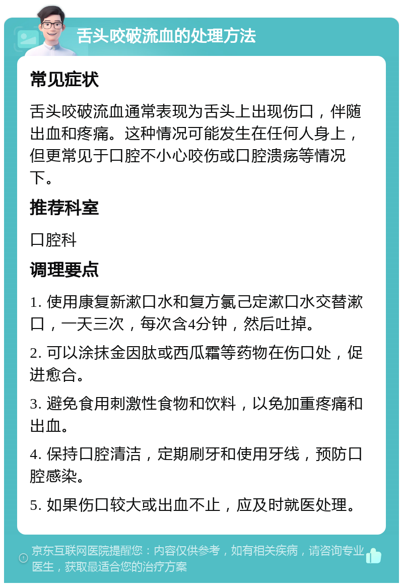 舌头咬破流血的处理方法 常见症状 舌头咬破流血通常表现为舌头上出现伤口，伴随出血和疼痛。这种情况可能发生在任何人身上，但更常见于口腔不小心咬伤或口腔溃疡等情况下。 推荐科室 口腔科 调理要点 1. 使用康复新漱口水和复方氯己定漱口水交替漱口，一天三次，每次含4分钟，然后吐掉。 2. 可以涂抹金因肽或西瓜霜等药物在伤口处，促进愈合。 3. 避免食用刺激性食物和饮料，以免加重疼痛和出血。 4. 保持口腔清洁，定期刷牙和使用牙线，预防口腔感染。 5. 如果伤口较大或出血不止，应及时就医处理。