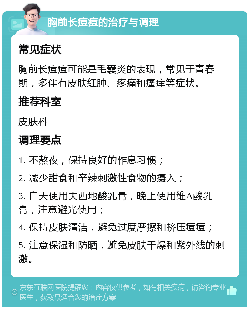 胸前长痘痘的治疗与调理 常见症状 胸前长痘痘可能是毛囊炎的表现，常见于青春期，多伴有皮肤红肿、疼痛和瘙痒等症状。 推荐科室 皮肤科 调理要点 1. 不熬夜，保持良好的作息习惯； 2. 减少甜食和辛辣刺激性食物的摄入； 3. 白天使用夫西地酸乳膏，晚上使用维A酸乳膏，注意避光使用； 4. 保持皮肤清洁，避免过度摩擦和挤压痘痘； 5. 注意保湿和防晒，避免皮肤干燥和紫外线的刺激。