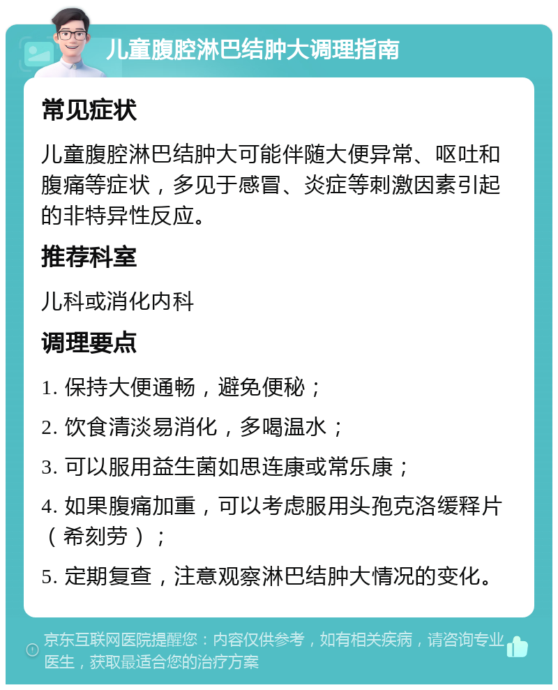 儿童腹腔淋巴结肿大调理指南 常见症状 儿童腹腔淋巴结肿大可能伴随大便异常、呕吐和腹痛等症状，多见于感冒、炎症等刺激因素引起的非特异性反应。 推荐科室 儿科或消化内科 调理要点 1. 保持大便通畅，避免便秘； 2. 饮食清淡易消化，多喝温水； 3. 可以服用益生菌如思连康或常乐康； 4. 如果腹痛加重，可以考虑服用头孢克洛缓释片（希刻劳）； 5. 定期复查，注意观察淋巴结肿大情况的变化。