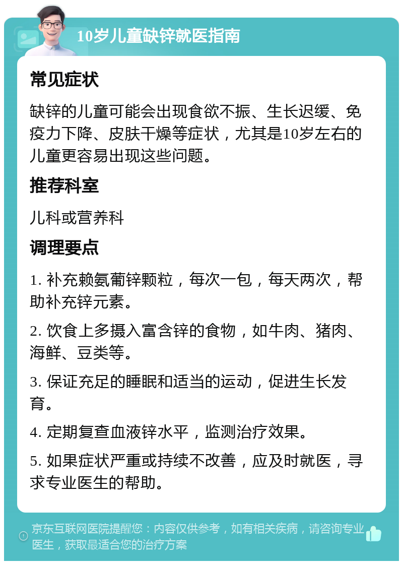 10岁儿童缺锌就医指南 常见症状 缺锌的儿童可能会出现食欲不振、生长迟缓、免疫力下降、皮肤干燥等症状，尤其是10岁左右的儿童更容易出现这些问题。 推荐科室 儿科或营养科 调理要点 1. 补充赖氨葡锌颗粒，每次一包，每天两次，帮助补充锌元素。 2. 饮食上多摄入富含锌的食物，如牛肉、猪肉、海鲜、豆类等。 3. 保证充足的睡眠和适当的运动，促进生长发育。 4. 定期复查血液锌水平，监测治疗效果。 5. 如果症状严重或持续不改善，应及时就医，寻求专业医生的帮助。