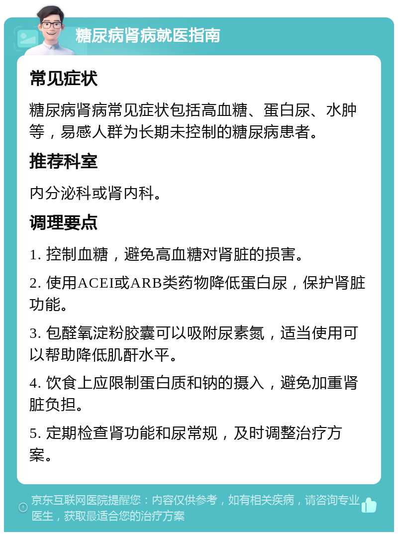 糖尿病肾病就医指南 常见症状 糖尿病肾病常见症状包括高血糖、蛋白尿、水肿等，易感人群为长期未控制的糖尿病患者。 推荐科室 内分泌科或肾内科。 调理要点 1. 控制血糖，避免高血糖对肾脏的损害。 2. 使用ACEI或ARB类药物降低蛋白尿，保护肾脏功能。 3. 包醛氧淀粉胶囊可以吸附尿素氮，适当使用可以帮助降低肌酐水平。 4. 饮食上应限制蛋白质和钠的摄入，避免加重肾脏负担。 5. 定期检查肾功能和尿常规，及时调整治疗方案。