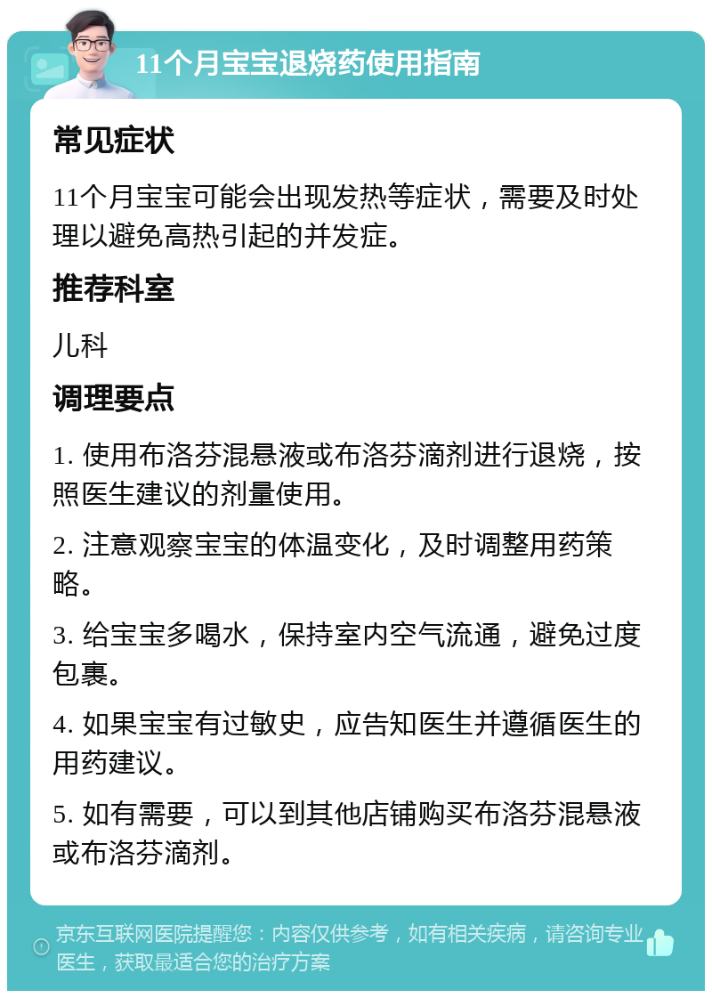 11个月宝宝退烧药使用指南 常见症状 11个月宝宝可能会出现发热等症状，需要及时处理以避免高热引起的并发症。 推荐科室 儿科 调理要点 1. 使用布洛芬混悬液或布洛芬滴剂进行退烧，按照医生建议的剂量使用。 2. 注意观察宝宝的体温变化，及时调整用药策略。 3. 给宝宝多喝水，保持室内空气流通，避免过度包裹。 4. 如果宝宝有过敏史，应告知医生并遵循医生的用药建议。 5. 如有需要，可以到其他店铺购买布洛芬混悬液或布洛芬滴剂。