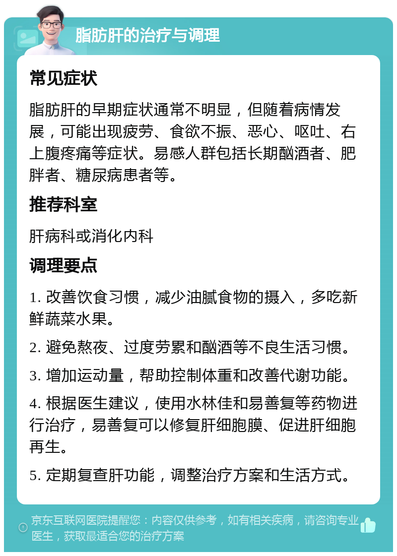 脂肪肝的治疗与调理 常见症状 脂肪肝的早期症状通常不明显，但随着病情发展，可能出现疲劳、食欲不振、恶心、呕吐、右上腹疼痛等症状。易感人群包括长期酗酒者、肥胖者、糖尿病患者等。 推荐科室 肝病科或消化内科 调理要点 1. 改善饮食习惯，减少油腻食物的摄入，多吃新鲜蔬菜水果。 2. 避免熬夜、过度劳累和酗酒等不良生活习惯。 3. 增加运动量，帮助控制体重和改善代谢功能。 4. 根据医生建议，使用水林佳和易善复等药物进行治疗，易善复可以修复肝细胞膜、促进肝细胞再生。 5. 定期复查肝功能，调整治疗方案和生活方式。