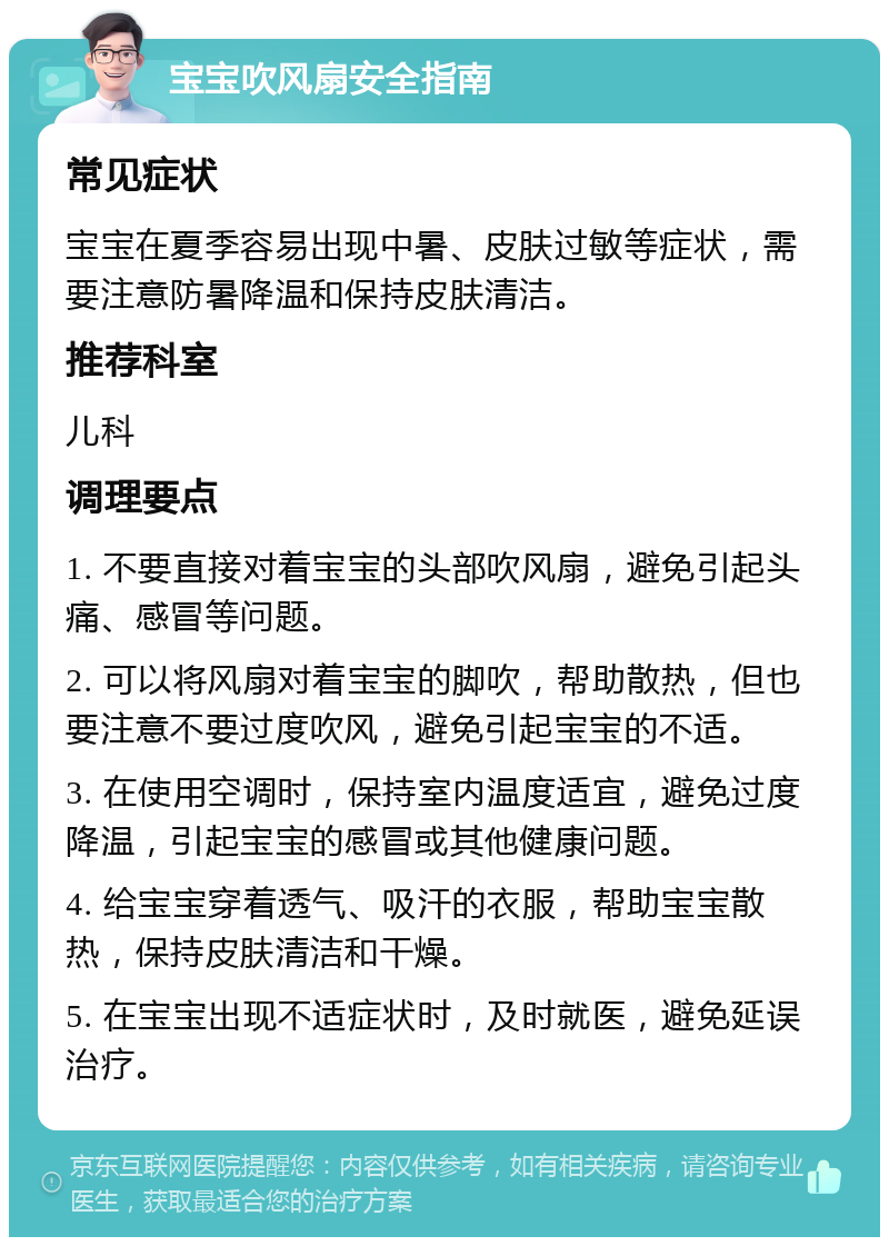 宝宝吹风扇安全指南 常见症状 宝宝在夏季容易出现中暑、皮肤过敏等症状，需要注意防暑降温和保持皮肤清洁。 推荐科室 儿科 调理要点 1. 不要直接对着宝宝的头部吹风扇，避免引起头痛、感冒等问题。 2. 可以将风扇对着宝宝的脚吹，帮助散热，但也要注意不要过度吹风，避免引起宝宝的不适。 3. 在使用空调时，保持室内温度适宜，避免过度降温，引起宝宝的感冒或其他健康问题。 4. 给宝宝穿着透气、吸汗的衣服，帮助宝宝散热，保持皮肤清洁和干燥。 5. 在宝宝出现不适症状时，及时就医，避免延误治疗。