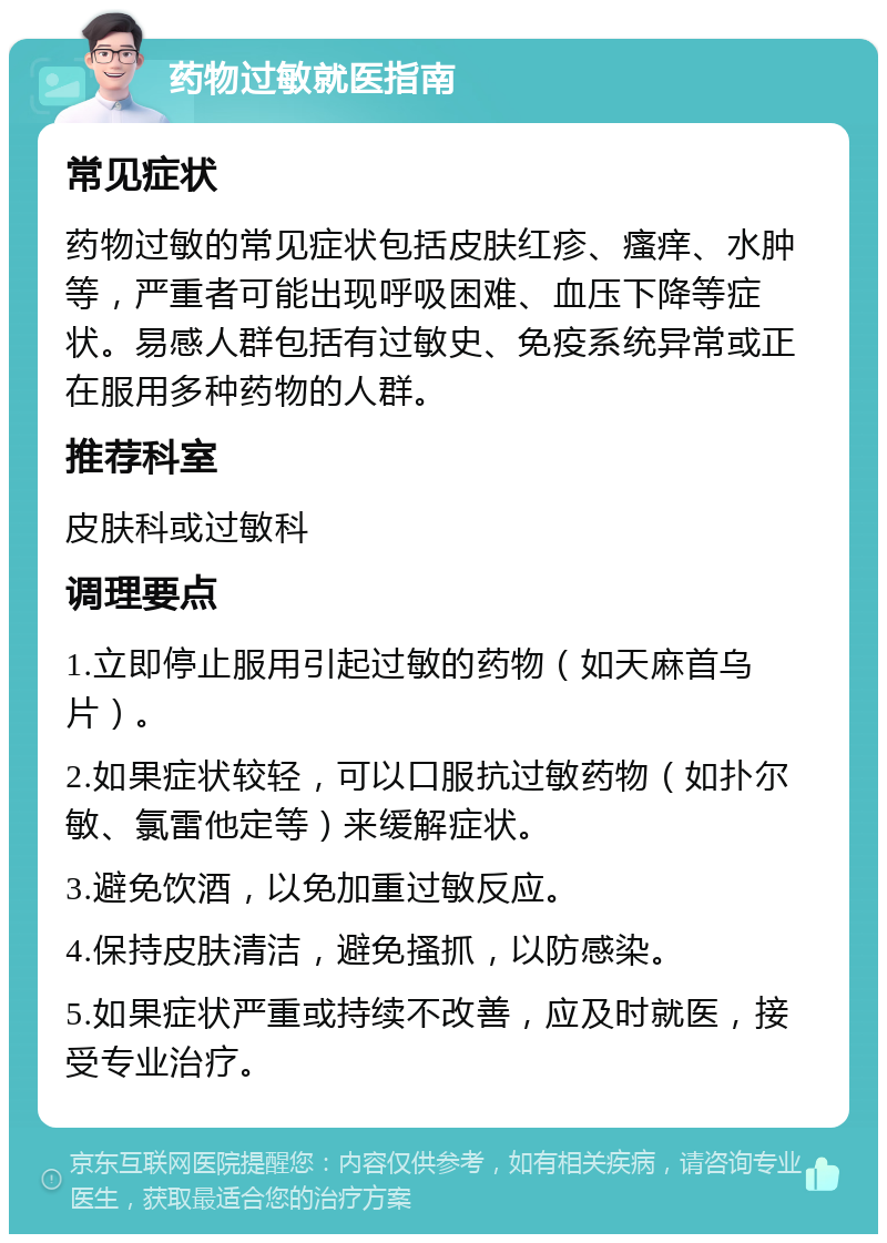 药物过敏就医指南 常见症状 药物过敏的常见症状包括皮肤红疹、瘙痒、水肿等，严重者可能出现呼吸困难、血压下降等症状。易感人群包括有过敏史、免疫系统异常或正在服用多种药物的人群。 推荐科室 皮肤科或过敏科 调理要点 1.立即停止服用引起过敏的药物（如天麻首乌片）。 2.如果症状较轻，可以口服抗过敏药物（如扑尔敏、氯雷他定等）来缓解症状。 3.避免饮酒，以免加重过敏反应。 4.保持皮肤清洁，避免搔抓，以防感染。 5.如果症状严重或持续不改善，应及时就医，接受专业治疗。