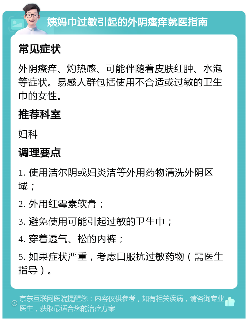 姨妈巾过敏引起的外阴瘙痒就医指南 常见症状 外阴瘙痒、灼热感、可能伴随着皮肤红肿、水泡等症状。易感人群包括使用不合适或过敏的卫生巾的女性。 推荐科室 妇科 调理要点 1. 使用洁尔阴或妇炎洁等外用药物清洗外阴区域； 2. 外用红霉素软膏； 3. 避免使用可能引起过敏的卫生巾； 4. 穿着透气、松的内裤； 5. 如果症状严重，考虑口服抗过敏药物（需医生指导）。