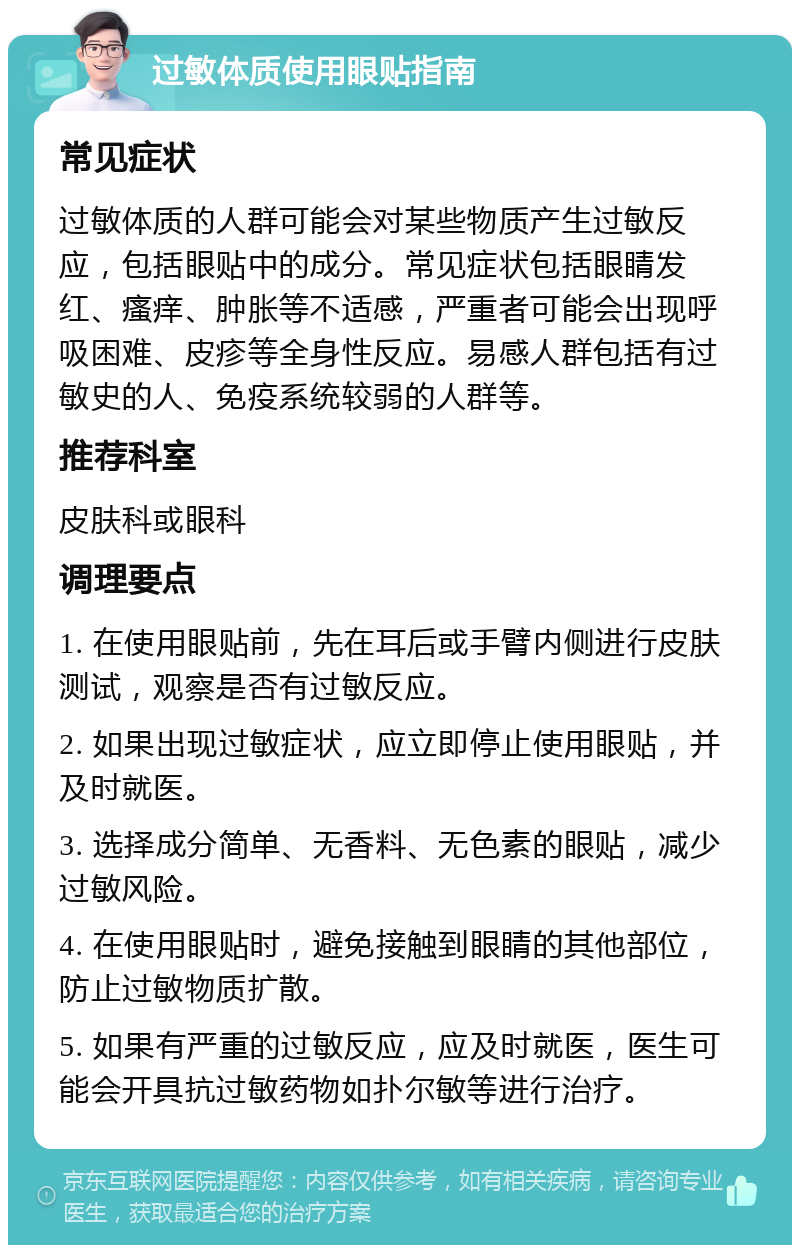 过敏体质使用眼贴指南 常见症状 过敏体质的人群可能会对某些物质产生过敏反应，包括眼贴中的成分。常见症状包括眼睛发红、瘙痒、肿胀等不适感，严重者可能会出现呼吸困难、皮疹等全身性反应。易感人群包括有过敏史的人、免疫系统较弱的人群等。 推荐科室 皮肤科或眼科 调理要点 1. 在使用眼贴前，先在耳后或手臂内侧进行皮肤测试，观察是否有过敏反应。 2. 如果出现过敏症状，应立即停止使用眼贴，并及时就医。 3. 选择成分简单、无香料、无色素的眼贴，减少过敏风险。 4. 在使用眼贴时，避免接触到眼睛的其他部位，防止过敏物质扩散。 5. 如果有严重的过敏反应，应及时就医，医生可能会开具抗过敏药物如扑尔敏等进行治疗。