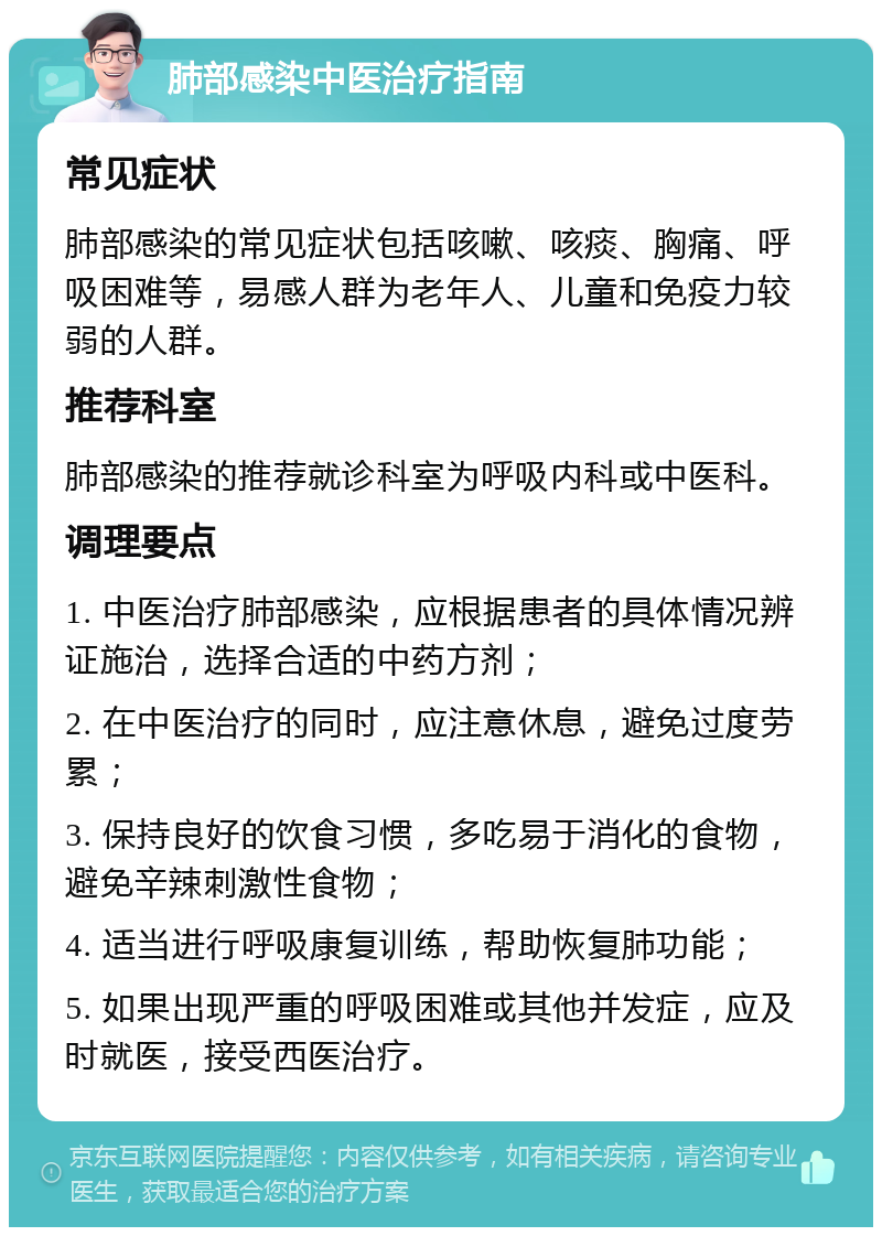 肺部感染中医治疗指南 常见症状 肺部感染的常见症状包括咳嗽、咳痰、胸痛、呼吸困难等，易感人群为老年人、儿童和免疫力较弱的人群。 推荐科室 肺部感染的推荐就诊科室为呼吸内科或中医科。 调理要点 1. 中医治疗肺部感染，应根据患者的具体情况辨证施治，选择合适的中药方剂； 2. 在中医治疗的同时，应注意休息，避免过度劳累； 3. 保持良好的饮食习惯，多吃易于消化的食物，避免辛辣刺激性食物； 4. 适当进行呼吸康复训练，帮助恢复肺功能； 5. 如果出现严重的呼吸困难或其他并发症，应及时就医，接受西医治疗。