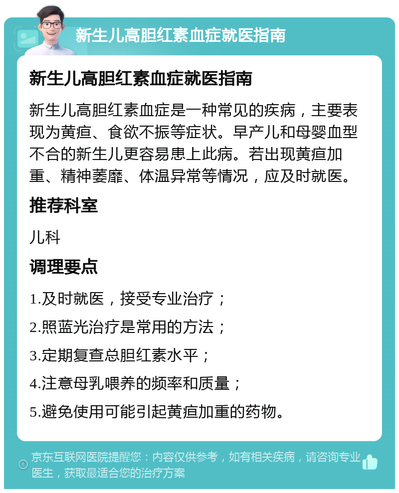 新生儿高胆红素血症就医指南 新生儿高胆红素血症就医指南 新生儿高胆红素血症是一种常见的疾病，主要表现为黄疸、食欲不振等症状。早产儿和母婴血型不合的新生儿更容易患上此病。若出现黄疸加重、精神萎靡、体温异常等情况，应及时就医。 推荐科室 儿科 调理要点 1.及时就医，接受专业治疗； 2.照蓝光治疗是常用的方法； 3.定期复查总胆红素水平； 4.注意母乳喂养的频率和质量； 5.避免使用可能引起黄疸加重的药物。