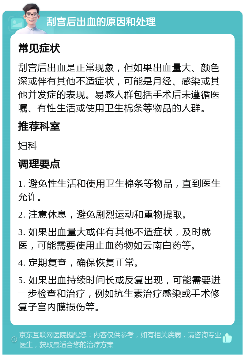 刮宫后出血的原因和处理 常见症状 刮宫后出血是正常现象，但如果出血量大、颜色深或伴有其他不适症状，可能是月经、感染或其他并发症的表现。易感人群包括手术后未遵循医嘱、有性生活或使用卫生棉条等物品的人群。 推荐科室 妇科 调理要点 1. 避免性生活和使用卫生棉条等物品，直到医生允许。 2. 注意休息，避免剧烈运动和重物提取。 3. 如果出血量大或伴有其他不适症状，及时就医，可能需要使用止血药物如云南白药等。 4. 定期复查，确保恢复正常。 5. 如果出血持续时间长或反复出现，可能需要进一步检查和治疗，例如抗生素治疗感染或手术修复子宫内膜损伤等。