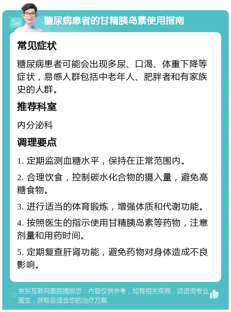 糖尿病患者的甘精胰岛素使用指南 常见症状 糖尿病患者可能会出现多尿、口渴、体重下降等症状，易感人群包括中老年人、肥胖者和有家族史的人群。 推荐科室 内分泌科 调理要点 1. 定期监测血糖水平，保持在正常范围内。 2. 合理饮食，控制碳水化合物的摄入量，避免高糖食物。 3. 进行适当的体育锻炼，增强体质和代谢功能。 4. 按照医生的指示使用甘精胰岛素等药物，注意剂量和用药时间。 5. 定期复查肝肾功能，避免药物对身体造成不良影响。