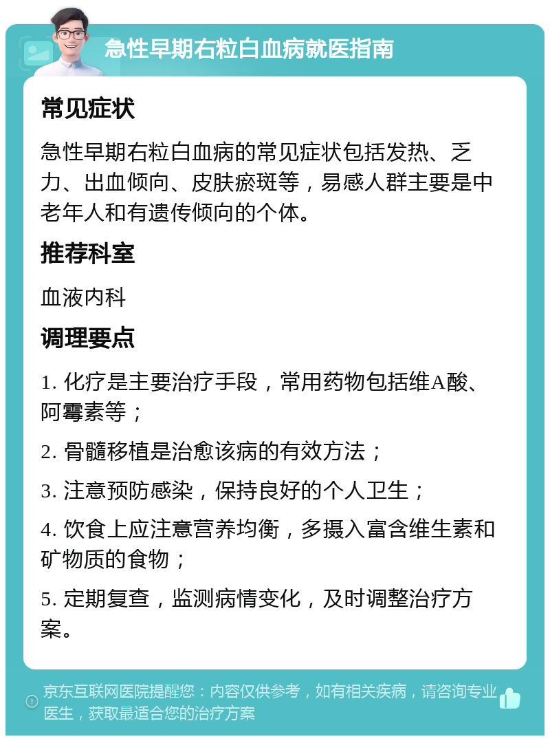 急性早期右粒白血病就医指南 常见症状 急性早期右粒白血病的常见症状包括发热、乏力、出血倾向、皮肤瘀斑等，易感人群主要是中老年人和有遗传倾向的个体。 推荐科室 血液内科 调理要点 1. 化疗是主要治疗手段，常用药物包括维A酸、阿霉素等； 2. 骨髓移植是治愈该病的有效方法； 3. 注意预防感染，保持良好的个人卫生； 4. 饮食上应注意营养均衡，多摄入富含维生素和矿物质的食物； 5. 定期复查，监测病情变化，及时调整治疗方案。