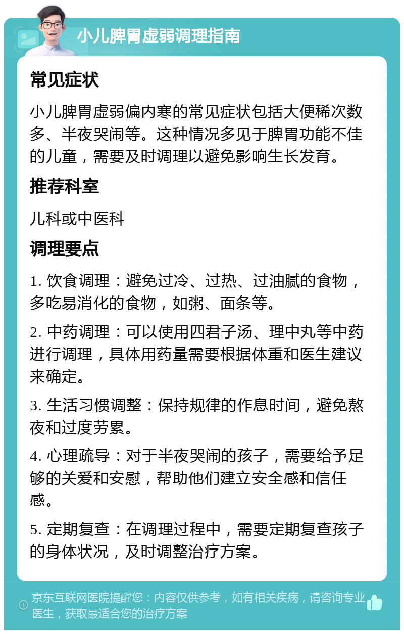 小儿脾胃虚弱调理指南 常见症状 小儿脾胃虚弱偏内寒的常见症状包括大便稀次数多、半夜哭闹等。这种情况多见于脾胃功能不佳的儿童，需要及时调理以避免影响生长发育。 推荐科室 儿科或中医科 调理要点 1. 饮食调理：避免过冷、过热、过油腻的食物，多吃易消化的食物，如粥、面条等。 2. 中药调理：可以使用四君子汤、理中丸等中药进行调理，具体用药量需要根据体重和医生建议来确定。 3. 生活习惯调整：保持规律的作息时间，避免熬夜和过度劳累。 4. 心理疏导：对于半夜哭闹的孩子，需要给予足够的关爱和安慰，帮助他们建立安全感和信任感。 5. 定期复查：在调理过程中，需要定期复查孩子的身体状况，及时调整治疗方案。