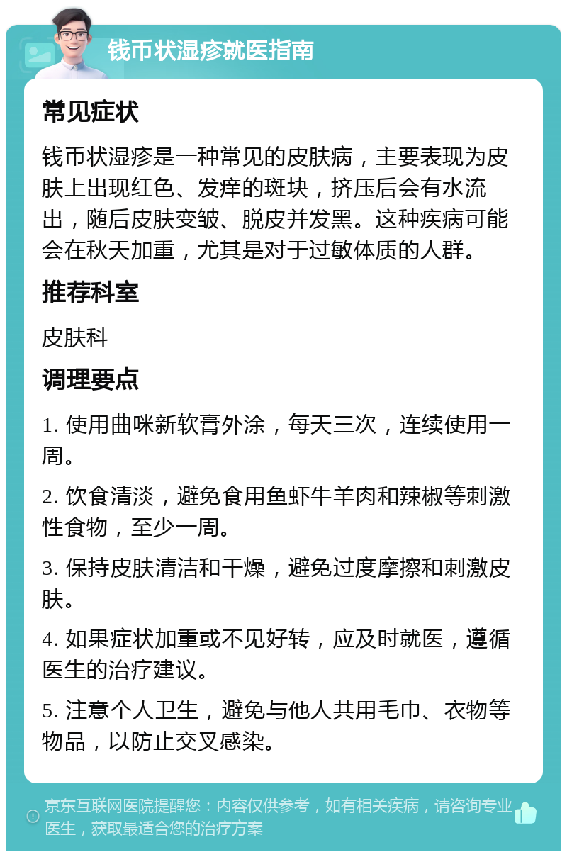 钱币状湿疹就医指南 常见症状 钱币状湿疹是一种常见的皮肤病，主要表现为皮肤上出现红色、发痒的斑块，挤压后会有水流出，随后皮肤变皱、脱皮并发黑。这种疾病可能会在秋天加重，尤其是对于过敏体质的人群。 推荐科室 皮肤科 调理要点 1. 使用曲咪新软膏外涂，每天三次，连续使用一周。 2. 饮食清淡，避免食用鱼虾牛羊肉和辣椒等刺激性食物，至少一周。 3. 保持皮肤清洁和干燥，避免过度摩擦和刺激皮肤。 4. 如果症状加重或不见好转，应及时就医，遵循医生的治疗建议。 5. 注意个人卫生，避免与他人共用毛巾、衣物等物品，以防止交叉感染。