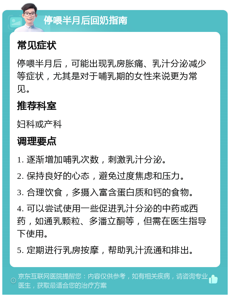 停喂半月后回奶指南 常见症状 停喂半月后，可能出现乳房胀痛、乳汁分泌减少等症状，尤其是对于哺乳期的女性来说更为常见。 推荐科室 妇科或产科 调理要点 1. 逐渐增加哺乳次数，刺激乳汁分泌。 2. 保持良好的心态，避免过度焦虑和压力。 3. 合理饮食，多摄入富含蛋白质和钙的食物。 4. 可以尝试使用一些促进乳汁分泌的中药或西药，如通乳颗粒、多潘立酮等，但需在医生指导下使用。 5. 定期进行乳房按摩，帮助乳汁流通和排出。