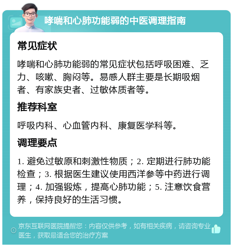 哮喘和心肺功能弱的中医调理指南 常见症状 哮喘和心肺功能弱的常见症状包括呼吸困难、乏力、咳嗽、胸闷等。易感人群主要是长期吸烟者、有家族史者、过敏体质者等。 推荐科室 呼吸内科、心血管内科、康复医学科等。 调理要点 1. 避免过敏原和刺激性物质；2. 定期进行肺功能检查；3. 根据医生建议使用西洋参等中药进行调理；4. 加强锻炼，提高心肺功能；5. 注意饮食营养，保持良好的生活习惯。