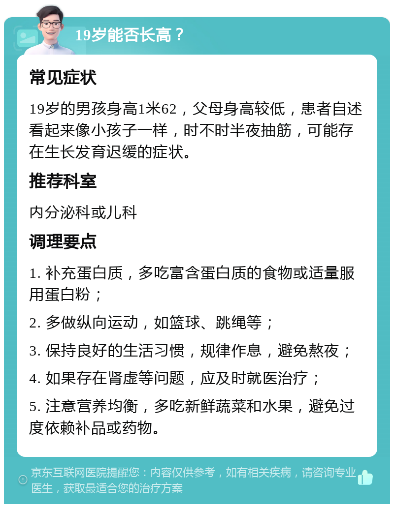 19岁能否长高？ 常见症状 19岁的男孩身高1米62，父母身高较低，患者自述看起来像小孩子一样，时不时半夜抽筋，可能存在生长发育迟缓的症状。 推荐科室 内分泌科或儿科 调理要点 1. 补充蛋白质，多吃富含蛋白质的食物或适量服用蛋白粉； 2. 多做纵向运动，如篮球、跳绳等； 3. 保持良好的生活习惯，规律作息，避免熬夜； 4. 如果存在肾虚等问题，应及时就医治疗； 5. 注意营养均衡，多吃新鲜蔬菜和水果，避免过度依赖补品或药物。