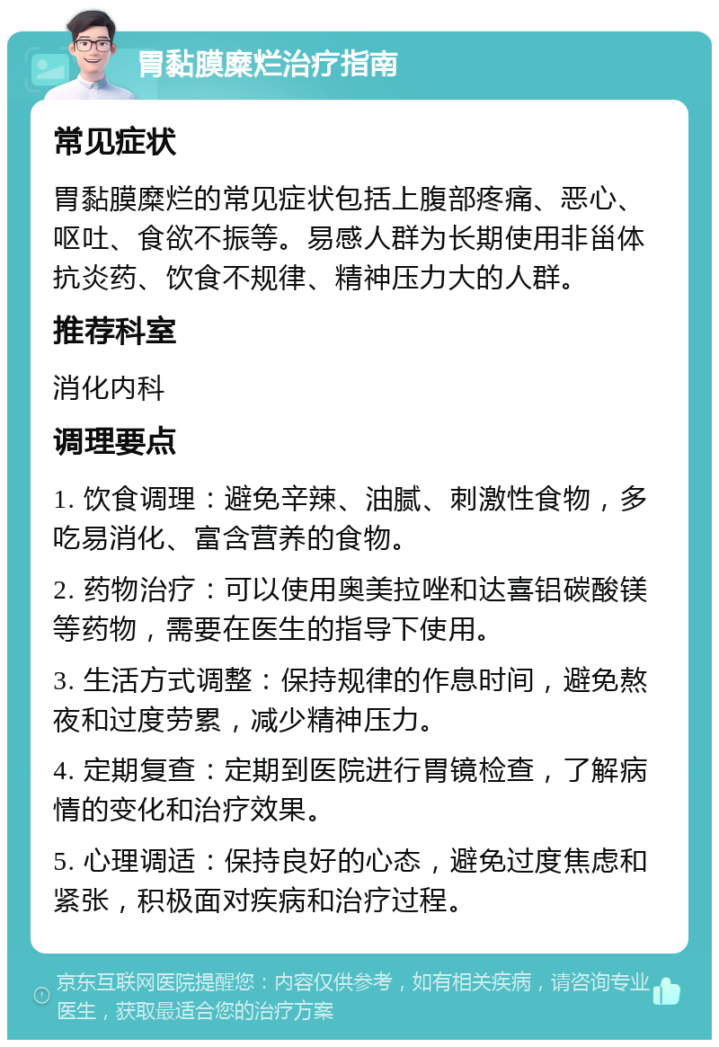 胃黏膜糜烂治疗指南 常见症状 胃黏膜糜烂的常见症状包括上腹部疼痛、恶心、呕吐、食欲不振等。易感人群为长期使用非甾体抗炎药、饮食不规律、精神压力大的人群。 推荐科室 消化内科 调理要点 1. 饮食调理：避免辛辣、油腻、刺激性食物，多吃易消化、富含营养的食物。 2. 药物治疗：可以使用奥美拉唑和达喜铝碳酸镁等药物，需要在医生的指导下使用。 3. 生活方式调整：保持规律的作息时间，避免熬夜和过度劳累，减少精神压力。 4. 定期复查：定期到医院进行胃镜检查，了解病情的变化和治疗效果。 5. 心理调适：保持良好的心态，避免过度焦虑和紧张，积极面对疾病和治疗过程。