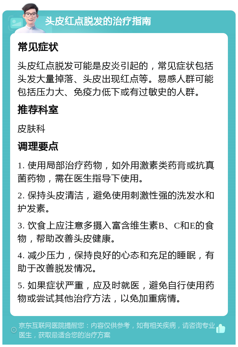 头皮红点脱发的治疗指南 常见症状 头皮红点脱发可能是皮炎引起的，常见症状包括头发大量掉落、头皮出现红点等。易感人群可能包括压力大、免疫力低下或有过敏史的人群。 推荐科室 皮肤科 调理要点 1. 使用局部治疗药物，如外用激素类药膏或抗真菌药物，需在医生指导下使用。 2. 保持头皮清洁，避免使用刺激性强的洗发水和护发素。 3. 饮食上应注意多摄入富含维生素B、C和E的食物，帮助改善头皮健康。 4. 减少压力，保持良好的心态和充足的睡眠，有助于改善脱发情况。 5. 如果症状严重，应及时就医，避免自行使用药物或尝试其他治疗方法，以免加重病情。