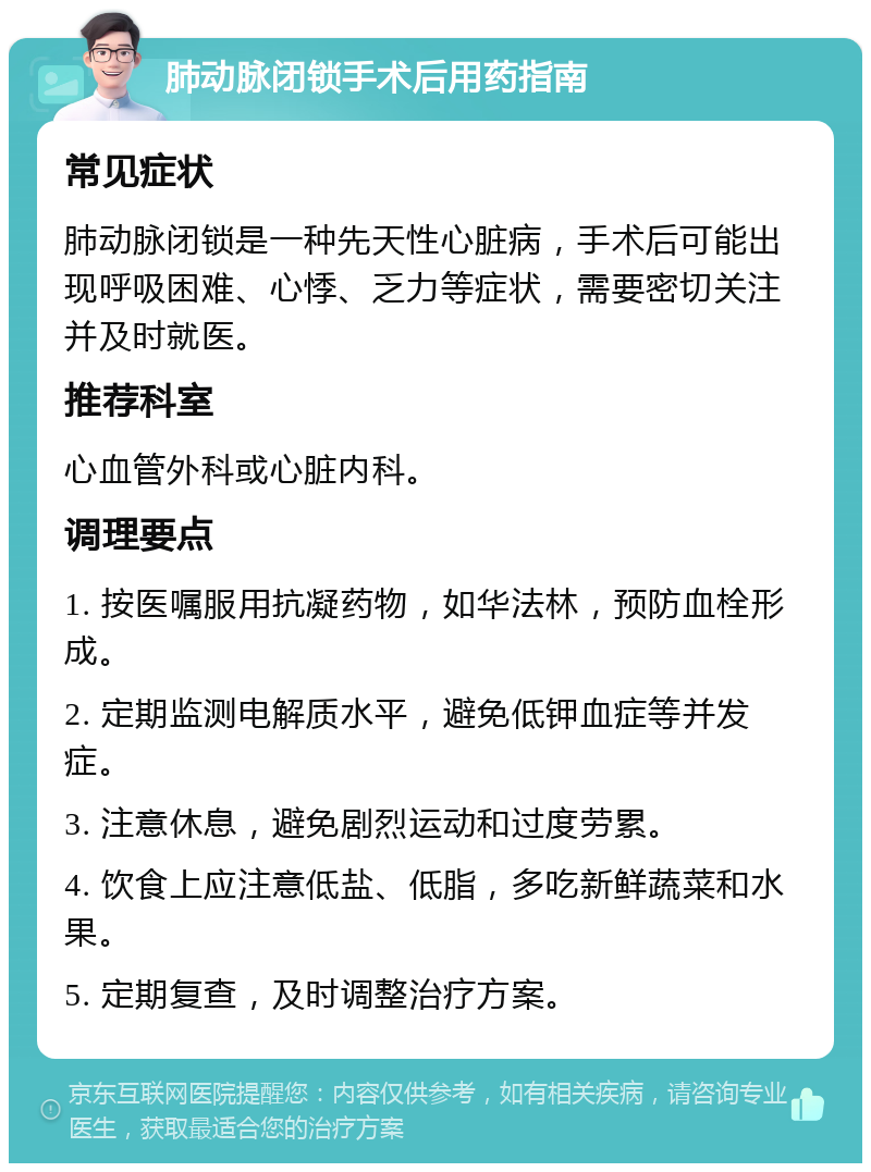 肺动脉闭锁手术后用药指南 常见症状 肺动脉闭锁是一种先天性心脏病，手术后可能出现呼吸困难、心悸、乏力等症状，需要密切关注并及时就医。 推荐科室 心血管外科或心脏内科。 调理要点 1. 按医嘱服用抗凝药物，如华法林，预防血栓形成。 2. 定期监测电解质水平，避免低钾血症等并发症。 3. 注意休息，避免剧烈运动和过度劳累。 4. 饮食上应注意低盐、低脂，多吃新鲜蔬菜和水果。 5. 定期复查，及时调整治疗方案。