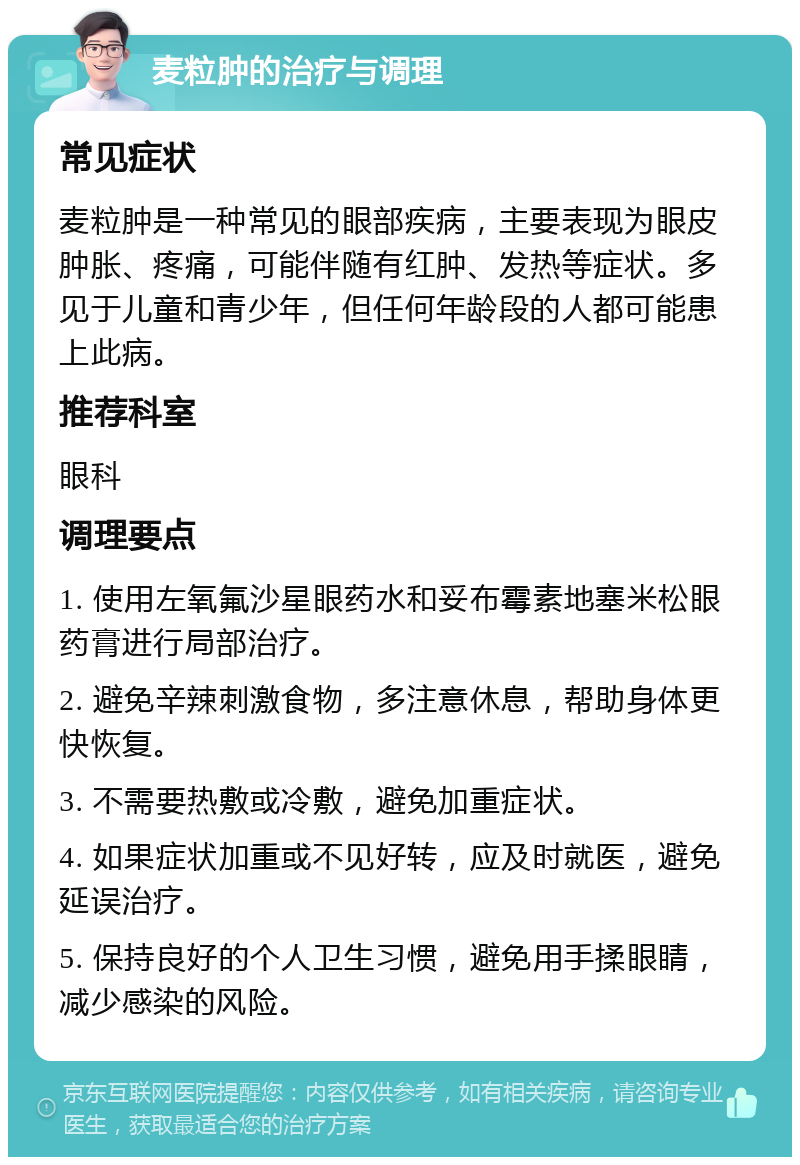 麦粒肿的治疗与调理 常见症状 麦粒肿是一种常见的眼部疾病，主要表现为眼皮肿胀、疼痛，可能伴随有红肿、发热等症状。多见于儿童和青少年，但任何年龄段的人都可能患上此病。 推荐科室 眼科 调理要点 1. 使用左氧氟沙星眼药水和妥布霉素地塞米松眼药膏进行局部治疗。 2. 避免辛辣刺激食物，多注意休息，帮助身体更快恢复。 3. 不需要热敷或冷敷，避免加重症状。 4. 如果症状加重或不见好转，应及时就医，避免延误治疗。 5. 保持良好的个人卫生习惯，避免用手揉眼睛，减少感染的风险。