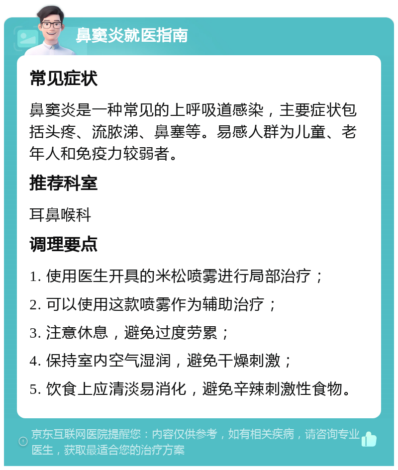 鼻窦炎就医指南 常见症状 鼻窦炎是一种常见的上呼吸道感染，主要症状包括头疼、流脓涕、鼻塞等。易感人群为儿童、老年人和免疫力较弱者。 推荐科室 耳鼻喉科 调理要点 1. 使用医生开具的米松喷雾进行局部治疗； 2. 可以使用这款喷雾作为辅助治疗； 3. 注意休息，避免过度劳累； 4. 保持室内空气湿润，避免干燥刺激； 5. 饮食上应清淡易消化，避免辛辣刺激性食物。