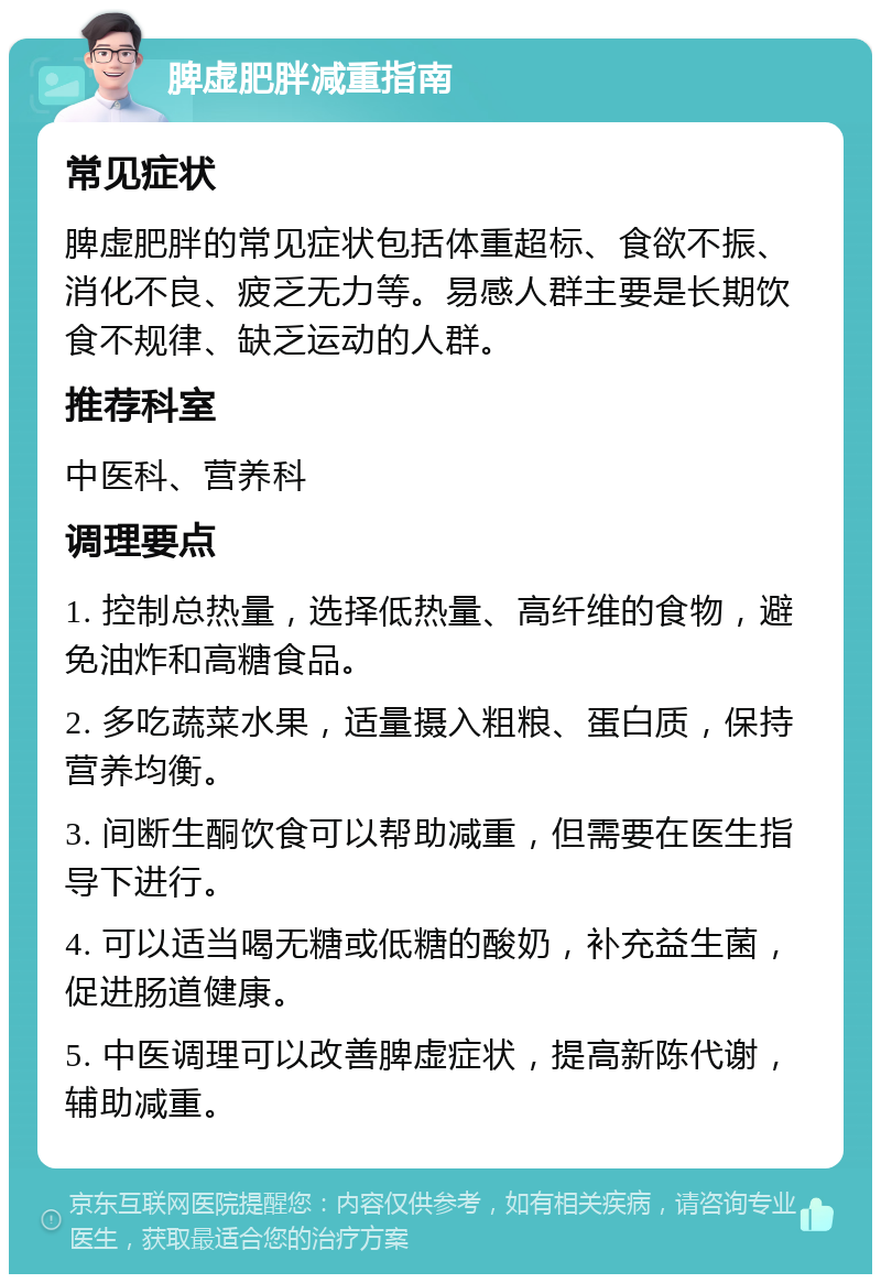 脾虚肥胖减重指南 常见症状 脾虚肥胖的常见症状包括体重超标、食欲不振、消化不良、疲乏无力等。易感人群主要是长期饮食不规律、缺乏运动的人群。 推荐科室 中医科、营养科 调理要点 1. 控制总热量，选择低热量、高纤维的食物，避免油炸和高糖食品。 2. 多吃蔬菜水果，适量摄入粗粮、蛋白质，保持营养均衡。 3. 间断生酮饮食可以帮助减重，但需要在医生指导下进行。 4. 可以适当喝无糖或低糖的酸奶，补充益生菌，促进肠道健康。 5. 中医调理可以改善脾虚症状，提高新陈代谢，辅助减重。