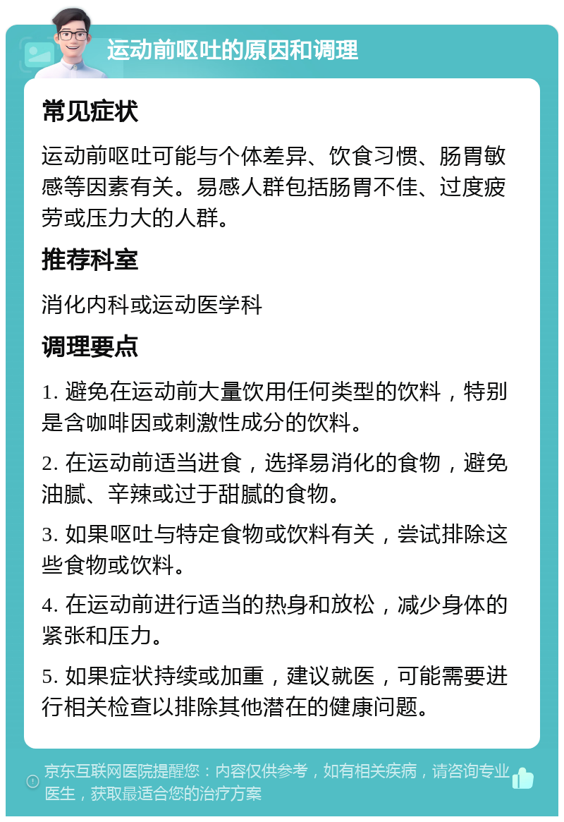 运动前呕吐的原因和调理 常见症状 运动前呕吐可能与个体差异、饮食习惯、肠胃敏感等因素有关。易感人群包括肠胃不佳、过度疲劳或压力大的人群。 推荐科室 消化内科或运动医学科 调理要点 1. 避免在运动前大量饮用任何类型的饮料，特别是含咖啡因或刺激性成分的饮料。 2. 在运动前适当进食，选择易消化的食物，避免油腻、辛辣或过于甜腻的食物。 3. 如果呕吐与特定食物或饮料有关，尝试排除这些食物或饮料。 4. 在运动前进行适当的热身和放松，减少身体的紧张和压力。 5. 如果症状持续或加重，建议就医，可能需要进行相关检查以排除其他潜在的健康问题。