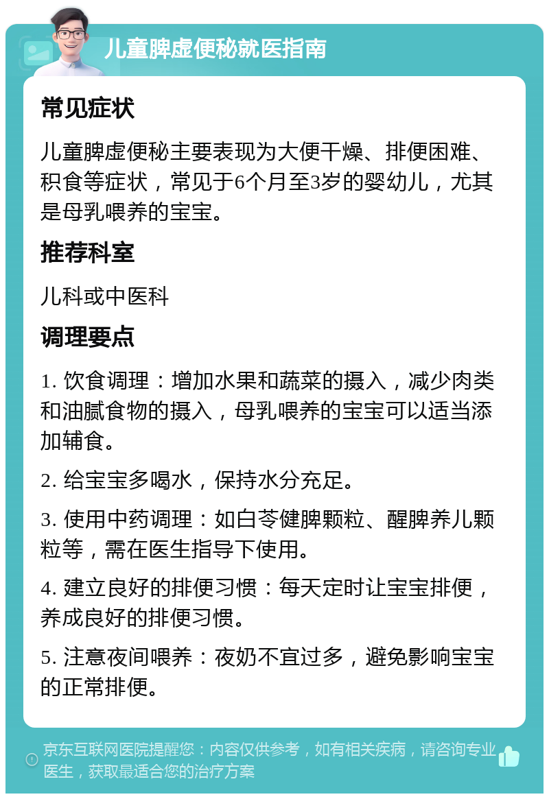 儿童脾虚便秘就医指南 常见症状 儿童脾虚便秘主要表现为大便干燥、排便困难、积食等症状，常见于6个月至3岁的婴幼儿，尤其是母乳喂养的宝宝。 推荐科室 儿科或中医科 调理要点 1. 饮食调理：增加水果和蔬菜的摄入，减少肉类和油腻食物的摄入，母乳喂养的宝宝可以适当添加辅食。 2. 给宝宝多喝水，保持水分充足。 3. 使用中药调理：如白苓健脾颗粒、醒脾养儿颗粒等，需在医生指导下使用。 4. 建立良好的排便习惯：每天定时让宝宝排便，养成良好的排便习惯。 5. 注意夜间喂养：夜奶不宜过多，避免影响宝宝的正常排便。